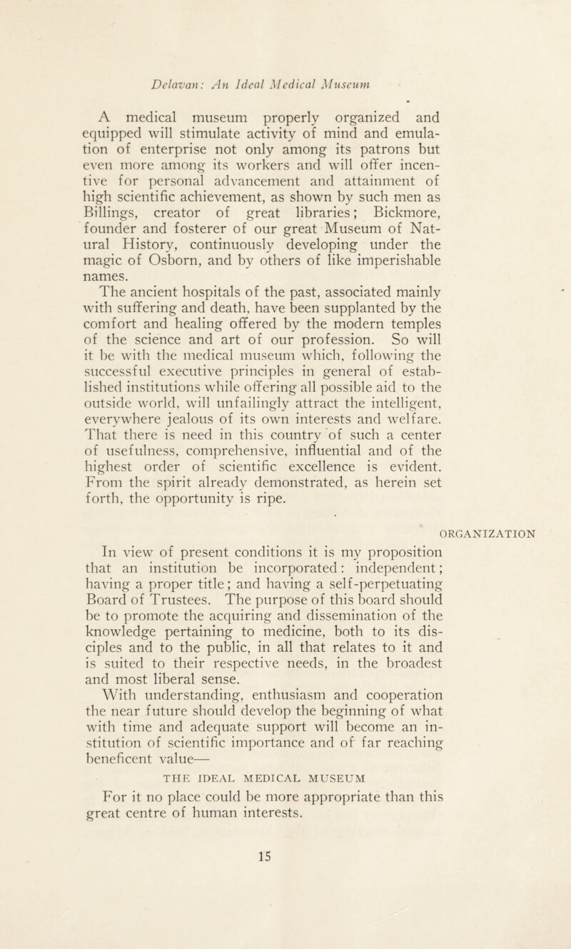 A medical museum properly organized and equipped will stimulate activity of mind and emula¬ tion of enterprise not only among its patrons but even more among its workers and will offer incen¬ tive for personal advancement and attainment of high scientific achievement, as shown by such men as Billings, creator of great libraries; Bickmore, founder and fosterer of our great Museum of Nat¬ ural History, continuously developing under the magic of Osborn, and by others of like imperishable names. The ancient hospitals of the past, associated mainly with suffering and death, have been supplanted by the comfort and healing offered by the modern temples of the science and art of our profession. So will it be with the medical museum which, following the successful executive principles in general of estab¬ lished institutions while offering all possible aid to the outside world, will unfailingly attract the intelligent, everywhere jealous of its own interests and welfare. That there is need in this country of such a center of usefulness, comprehensive, influential and of the highest order of scientific excellence is evident. From the spirit already demonstrated, as herein set forth, the opportunity is ripe. ORGANIZATION In view of present conditions it is my proposition that an institution be incorporated: independent; having a proper title; and having a self-perpetuating Board of Trustees. The purpose of this board should be to promote the acquiring and dissemination of the knowledge pertaining to medicine, both to its dis¬ ciples and to the public, in all that relates to it and is suited to their respective needs, in the broadest and most liberal sense. With understanding, enthusiasm and cooperation the near future should develop the beginning of what with time and adequate support will become an in¬ stitution of scientific importance and of far reaching beneficent value— THE IDEAL MEDICAL MUSEUM For it no place could be more appropriate than this great centre of human interests.