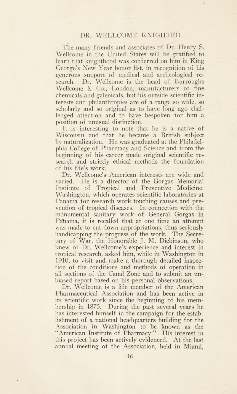 DR. WELLCOME KNIGHTED The many friends and associates of Dr. Henry S. Wellcome in the United States will be gratified to learn that knighthood was conferred on him in King George’s New Year honor list, in recognition of his generous support of medical and archeological re¬ search. Dr. Wellcome is the head of Burroughs Wellcome & Co., London, manufacturers of fine chemicals and galenicals, but his outside scientific in¬ terests and philanthropies are of a range so wide, so scholarly and so original as to have long ago chal¬ lenged attention and to have bespoken for him a position of unusual distinction. It is interesting to note that he is a native of Wisconsin and that he became a British subject by naturalization. He was graduated at the Philadel¬ phia College of Pharmacy and Science and from the beginning of his career made original scientific re¬ search and strictly ethical methods the foundation of his life’s work. Dr. Wellcome’s American interests are wide and varied. He is a director of the Gorgas Memorial Institute of Tropical and Preventive Medicine, Washington, which operates scientific laboratories at Panama for research work touching causes and pre¬ vention of tropical diseases. In connection with the monumental sanitary work of General Gorgas in Panama, it is recalled that at one time an attempt was made to cut down appropriations, thus seriously handicapping the progress of the work. The Secre¬ tary of War, the Honorable J. M. Dickinson, who knew of Dr. Wellcome’s experience and interest in tropical research, asked him, while in Washington in 1910, to visit and make a thorough detailed inspec¬ tion of the conditions and methods of operation in all sections of the Canal Zone and to submit an un¬ biased report based on his personal observations. Dr. Wellcome is a life member of the American Pharmaceutical Association and has been active in its scientific work since the beginning of his mem¬ bership in 1875. During the past several years he has interested himself in the campaign for the estab¬ lishment of a national headquarters building for the Association in Washington to be known as the “American Institute of Pharmacy.” His interest in this project has been actively evidenced. At the last annual meeting of the Association, held in Miami,