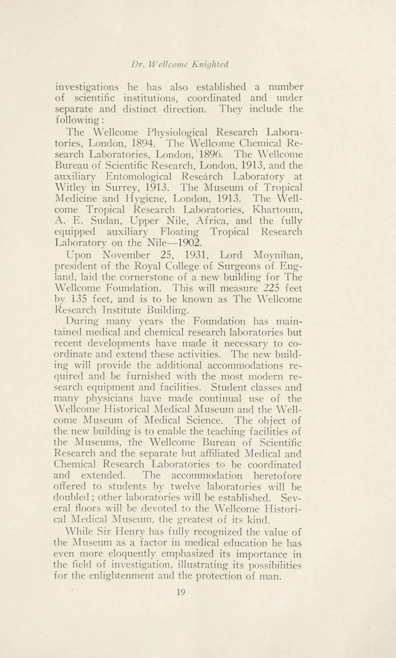 investigations he has also established a number of scientific institutions, coordinated and under separate and distinct direction. They include the following: The Wellcome Physiological Research Labora¬ tories, London, 1894. The Wellcome Chemical Re¬ search Laboratories, London, 1896. The Wellcome Bureau of Scientific Research, London, 1913, and the auxiliary Entomological Research Laboratory at Witley in Surrey, 1913. The Museum of Tropical Medicine and Hygiene, London, 1913. The Well¬ come Tropical Research Laboratories, Khartoum, A. E. Sudan, Upper Nile, Africa, and the fully equipped auxiliary Floating Tropical Research Laboratory on the Nile—1902. Upon November 25, 1931, Lord Moynihan, president of the Royal College of Surgeons of Eng¬ land, laid the cornerstone of a new building for The Wellcome Foundation. This will measure 225 feet by 135 feet, and is to be known as The Wellcome Research Institute Building. During many years the Foundation has main¬ tained medical and chemical research laboratories but recent developments have made it necessary to co¬ ordinate and extend these activities. The new build¬ ing will provide the additional accommodations re¬ quired and be furnished with the most modern re¬ search equipment and facilities. Student classes and many physicians have made continual use of the Wellcome Historical Medical Museum and the Well¬ come Museum of Medical Science. The object of the new building is to enable the teaching facilities of the Museums, the Wellcome Bureau of Scientific Research and the separate but affiliated Medical and Chemical Research Laboratories to be coordinated and extended. The accommodation heretofore offered to students by twelve laboratories will be doubled; other laboratories will be established. Sev¬ eral floors will be devoted to the Wellcome Histori¬ cal Medical Museum, the greatest of its kind. While Sir Henry has fully recognized the value of the Museum as a factor in medical education he has even more eloquently emphasized its importance in the field of investigation, illustrating its possibilities for the enlightenment and the protection of man.