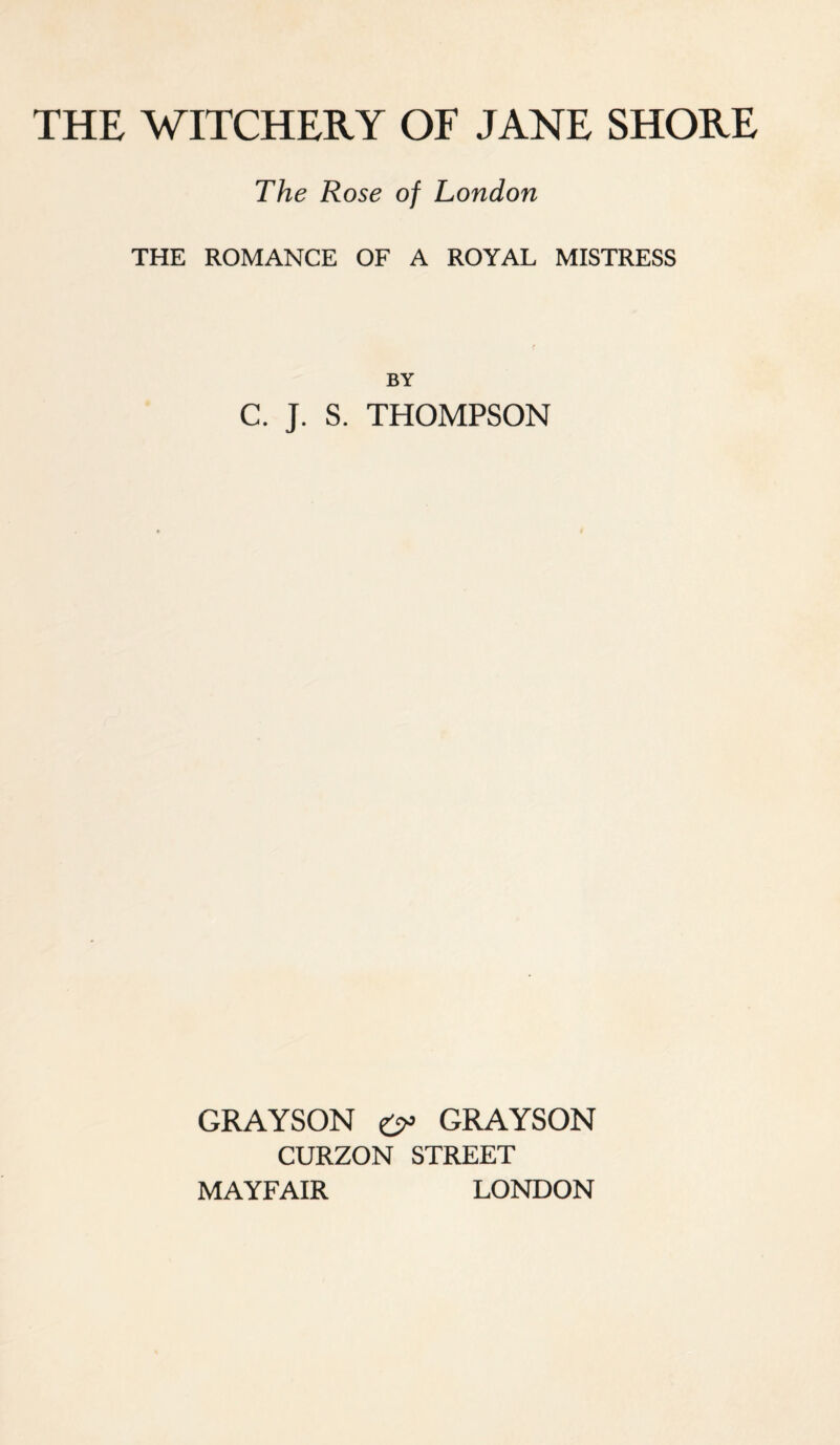 THE WITCHERY OF JANE SHORE The Rose of London THE ROMANCE OF A ROYAL MISTRESS BY C. J. S. THOMPSON GRAYSON £>> GRAYSON CURZON STREET MAYFAIR LONDON