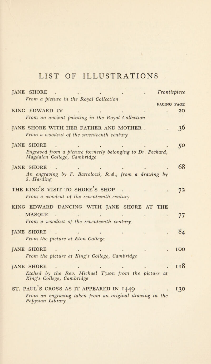 JANE SHORE ..... Frontispiece From a picture in the Royal Collection FACING PAGE KING EDWARD IV . . . .20 From an ancient painting in the Royal Collection JANE SHORE WITH HER FATHER AND MOTHER . . 36 From a xvoodcut of the seventeenth century JANE SHORE . . . . . *5° Engraved from a picture formerly belonging to Dr. Peckard, Magdalen College, Cambridge JANE SHORE . . . . . .68 An engraving by F. Bartolozzi, R.A., from a drawing by S. Harding THE KING’S VISIT TO SHORE’S SHOP . . .72 From a woodcut of the seventeenth century KING EDWARD DANCING WITH JANE SHORE AT THE MASQUE . . . . . *77 From a woodcut of the seventeenth century JANE SHORE . . . . . .84 From the picture at Eton College JANE SHORE ...... IOO From the picture at King’s College, Cambridge JANE SHORE . . . . . I 18 Etched by the Rev. Michael Tyson from the picture at King’s College, Cambridge st. Paul’s cross as it appeared in 1449 . . 130 From an engraving taken from an original drawing in the Pepysian Library