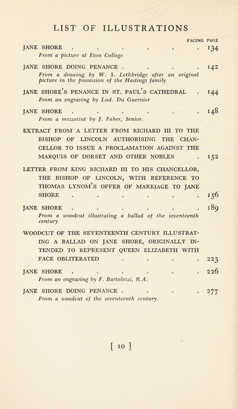 FACING JANE SHORE ...... From a picture at Eton College JANE SHORE DOING PENANCE .... From a drawing by W. S. Lethbridge after an original picture in the possession of the Hastings family JANE SHORE’S PENANCE IN ST. PAUL'S CATHEDRAL From an engraving by Lud. Du Guernier JANE SHORE ...... From a mezzotint by J. Faber, Senior. EXTRACT FROM A LETTER FROM RICHARD III TO THE BISHOP OF LINCOLN AUTHORISING THE CHAN¬ CELLOR TO ISSUE A PROCLAMATION AGAINST THE MARQUIS OF DORSET AND OTHER NOBLES LETTER FROM KING RICHARD III TO HIS CHANCELLOR, THE BISHOP OF LINCOLN, WITH REFERENCE TO THOMAS LYNOM’S OFFER OF MARRIAGE TO JANE SHORE ...... JANE SHORE ...... From a woodcut illustrating a ballad of the seventeenth century WOODCUT OF THE SEVENTEENTH CENTURY ILLUSTRAT¬ ING A BALLAD ON JANE SHORE, ORIGINALLY IN¬ TENDED TO REPRESENT QUEEN ELIZABETH WITH FACE OBLITERATED .... JANE SHORE ...... From an engraving by F. Bartolozzi, R.A. JANE SHORE DOING PENANCE .... From a luoodcut of the seventeenth century. PAGE 134 142 144 I48 *5* 156 189 223 226 277