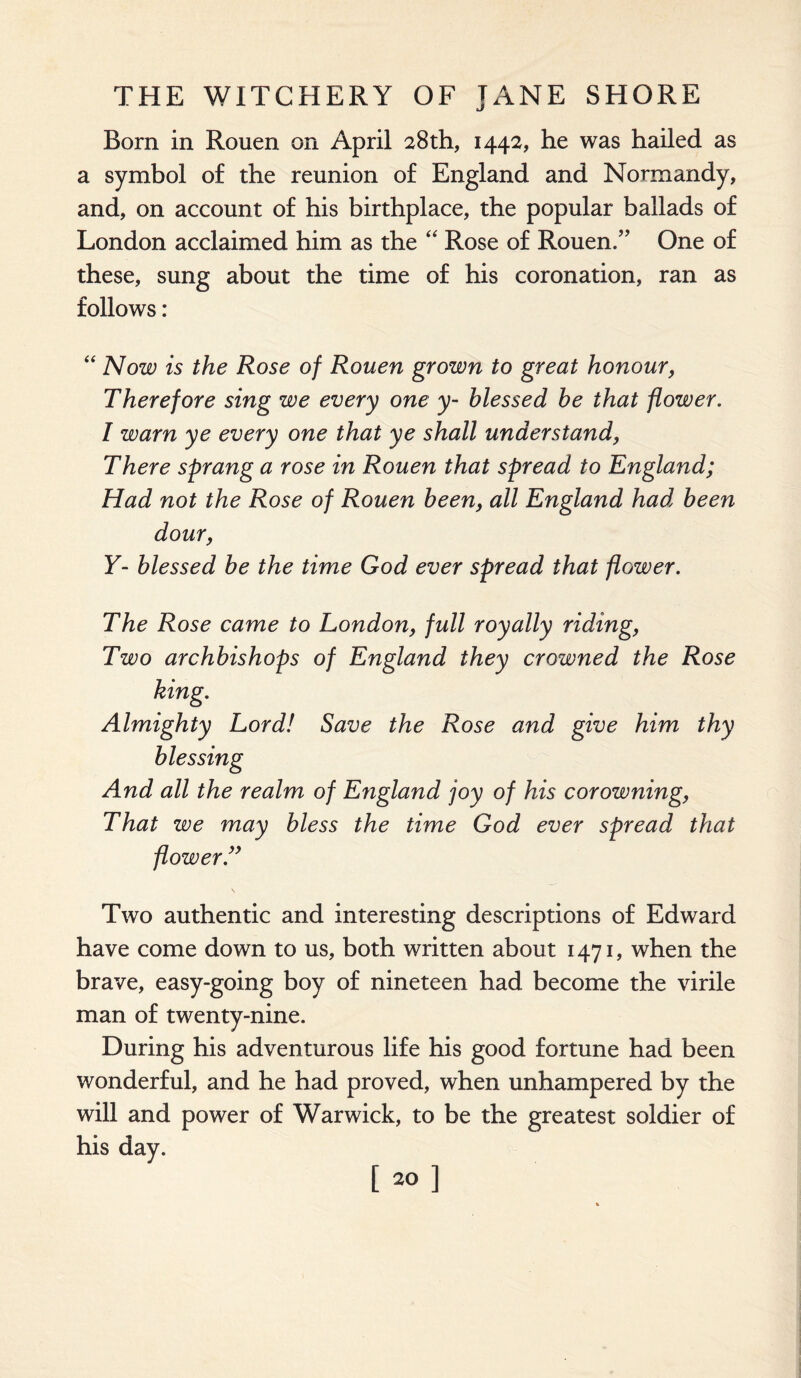 Born in Rouen on April 28th, 1442, he was hailed as a symbol of the reunion of England and Normandy, and, on account of his birthplace, the popular ballads of London acclaimed him as the “ Rose of Rouen/’ One of these, sung about the time of his coronation, ran as follows: “ Now is the Rose of Rouen grown to great honour, Therefore sing we every one y- blessed be that flower. I warn ye every one that ye shall understand, There sprang a rose in Rouen that spread to England; Had not the Rose of Rouen been, all England had been dour, Y- blessed be the time God ever spread that flower. The Rose came to London, full royally riding, Two archbishops of England they crowned the Rose Almighty Lord! Save the Rose and give him thy blessing And all the realm of Efigland joy of his cor owning, That we may bless the time God ever spread that flower.” Two authentic and interesting descriptions of Edward have come down to us, both written about 1471, when the brave, easy-going boy of nineteen had become the virile man of twenty-nine. During his adventurous life his good fortune had been wonderful, and he had proved, when unhampered by the will and power of Warwick, to be the greatest soldier of his day. [20]