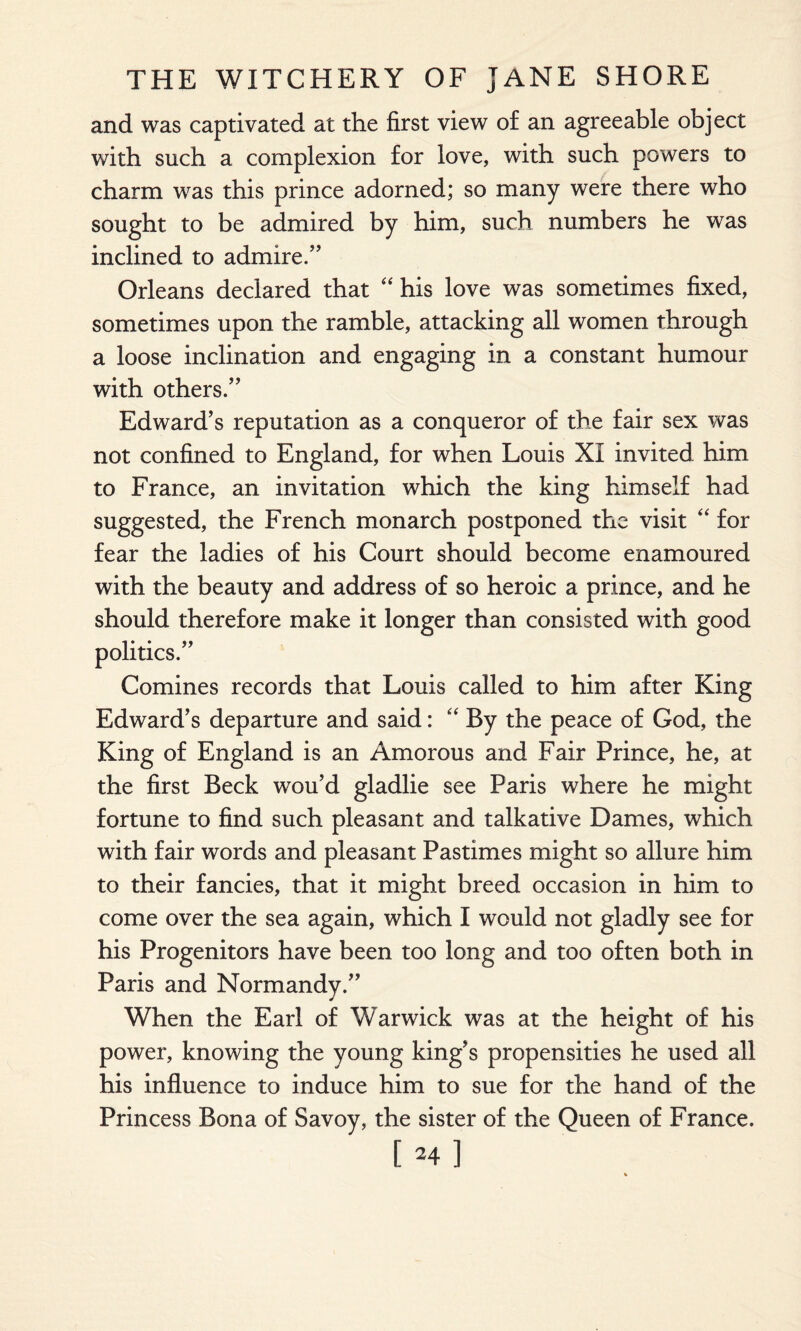 and was captivated at the first view of an agreeable object with such a complexion for love, with such powers to charm was this prince adorned; so many were there who sought to be admired by him, such numbers he was inclined to admire.” Orleans declared that “ his love was sometimes fixed, sometimes upon the ramble, attacking all women through a loose inclination and engaging in a constant humour with others.” Edward’s reputation as a conqueror of the fair sex was not confined to England, for when Louis XI invited him to France, an invitation which the king himself had suggested, the French monarch postponed the visit “ for fear the ladies of his Court should become enamoured with the beauty and address of so heroic a prince, and he should therefore make it longer than consisted with good politics.” Comines records that Louis called to him after King Edward’s departure and said: “ By the peace of God, the King of England is an Amorous and Fair Prince, he, at the first Beck wou’d gladlie see Paris where he might fortune to find such pleasant and talkative Dames, which with fair words and pleasant Pastimes might so allure him to their fancies, that it might breed occasion in him to come over the sea again, which I would not gladly see for his Progenitors have been too long and too often both in Paris and Normandy.” When the Earl of Warwick was at the height of his power, knowing the young king’s propensities he used all his influence to induce him to sue for the hand of the Princess Bona of Savoy, the sister of the Queen of France. [ H]