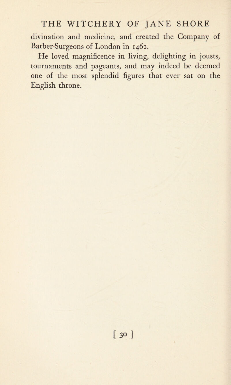 divination and medicine, and created the Company of Barber-Surgeons of London in 1462. He loved magnificence in living, delighting in jousts, tournaments and pageants, and may indeed be deemed one of the most splendid figures that ever sat on the English throne. [30]