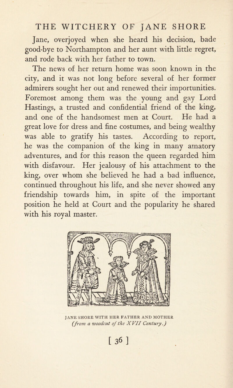 Jane, overjoyed when she heard his decision, bade good-bye to Northampton and her aunt with little regret, and rode back with her father to town. The news of her return home was soon known in the city, and it was not long before several of her former admirers sought her out and renewed their importunities. Foremost among them was the young and gay Lord Hastings, a trusted and confidential friend of the king, and one of the handsomest men at Court. He had a great love for dress and fine costumes, and being wealthy was able to gratify his tastes. According to report, he was the companion of the king in many amatory adventures, and for this reason the queen regarded him with disfavour. Her jealousy of his attachment to the king, over whom she believed he had a bad influence, continued throughout his life, and she never showed any friendship towards him, in spite of the important position he held at Court and the popularity he shared with his royal master. JANE SHORE WITH HER FATHER AND MOTHER (from a woodcut of the XVII Century.) [36]