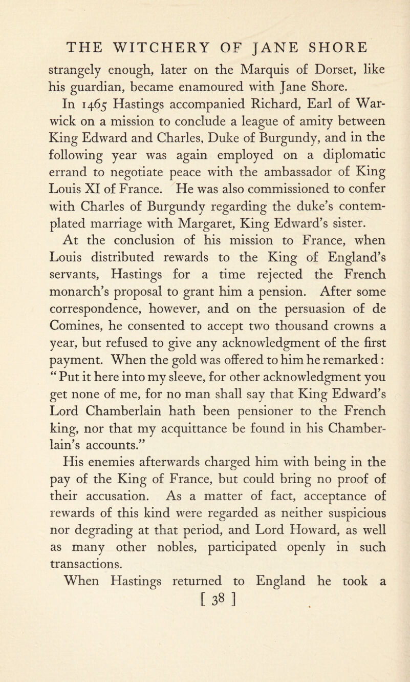 strangely enough, later on the Marquis of Dorset, like his guardian, became enamoured with Jane Shore. In 1465 Hastings accompanied Richard, Earl of War¬ wick on a mission to conclude a league of amity between King Edward and Charles, Duke of Burgundy, and in the following year was again employed on a diplomatic errand to negotiate peace with the ambassador of King Louis XI of France. He was also commissioned to confer with Charles of Burgundy regarding the duke’s contem¬ plated marriage with Margaret, King Edward’s sister. At the conclusion of his mission to France, when Louis distributed rewards to the King of England’s servants, Hastings for a time rejected the French monarch’s proposal to grant him a pension. After some correspondence, however, and on the persuasion of de Comines, he consented to accept two thousand crowns a year, but refused to give any acknowledgment of the first payment. When the gold was offered to him he remarked: “ Put it here into my sleeve, for other acknowledgment you get none of me, for no man shall say that King Edward’s Lord Chamberlain hath been pensioner to the French king, nor that my acquittance be found in his Chamber¬ lain’s accounts.” His enemies afterwards charged him with being in the pay of the King of France, but could bring no proof of their accusation. As a matter of fact, acceptance of rewards of this kind were regarded as neither suspicious nor degrading at that period, and Lord Howard, as well as many other nobles, participated openly in such transactions. When Hastings returned to England he took a