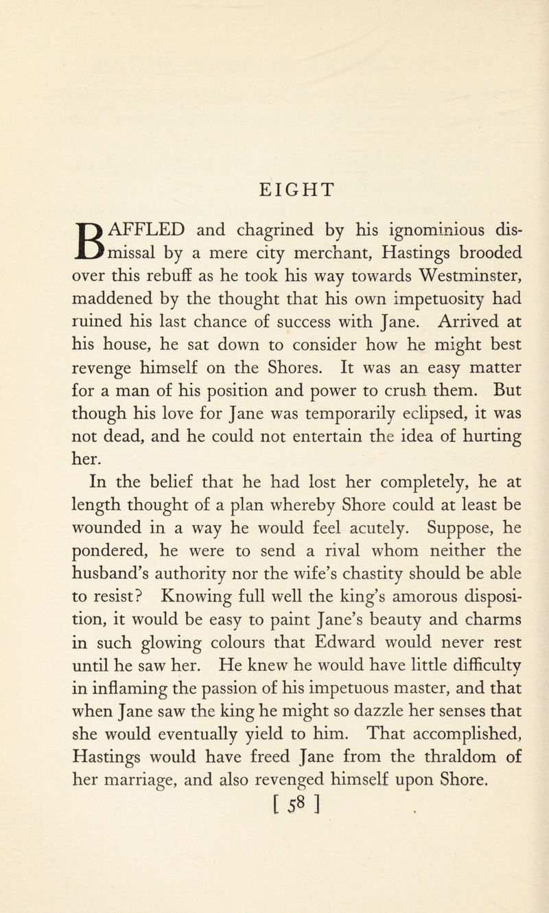 EIGHT BAFFLED and chagrined by his ignominious dis¬ missal by a mere city merchant, Hastings brooded over this rebuff as he took his way towards Westminster, maddened by the thought that his own impetuosity had ruined his last chance of success with Jane. Arrived at his house, he sat down to consider how he might best revenge himself on the Shores. It was an easy matter for a man of his position and power to crush them. But though his love for Jane was temporarily eclipsed, it was not dead, and he could not entertain the idea of hurting her. In the belief that he had lost her completely, he at length thought of a plan whereby Shore could at least be wounded in a way he would feel acutely. Suppose, he pondered, he were to send a rival whom neither the husband’s authority nor the wife’s chastity should be able to resist? Knowing full well the king’s amorous disposi¬ tion, it would be easy to paint Jane’s beauty and charms in such glowing colours that Edward would never rest until he saw her. He knew he would have little difficulty in inflaming the passion of his impetuous master, and that when Jane saw the king he might so dazzle her senses that she would eventually yield to him. That accomplished, Hastings would have freed Jane from the thraldom of her marriage, and also revenged himself upon Shore. [58 ]