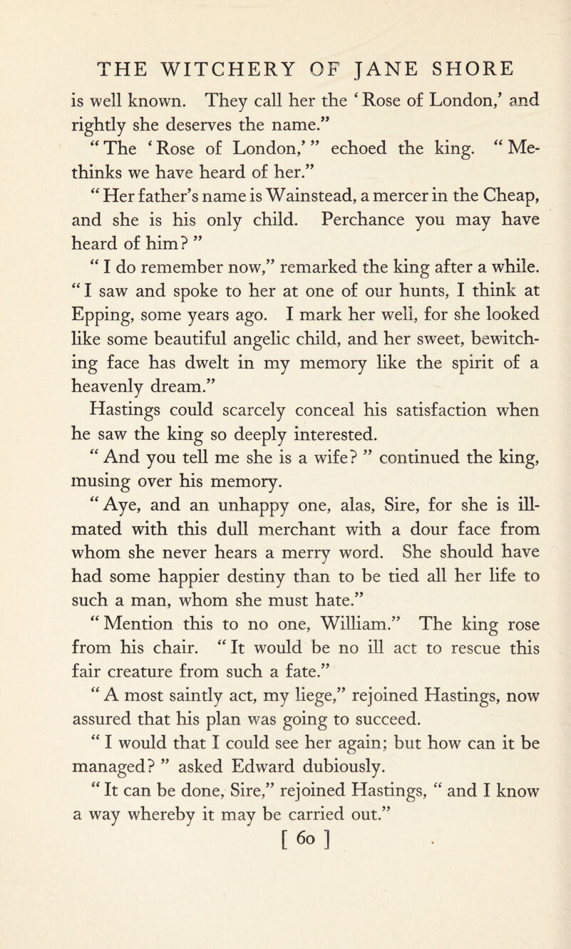 is well known. They call her the ‘ Rose of London/ and rightly she deserves the name.” “ The ‘ Rose of London/ ” echoed the king. “ Me- thinks we have heard of her.” “ Her father’s name is Wainstead, a mercer in the Cheap, and she is his only child. Perchance you may have heard of him? ” “ I do remember now,” remarked the king after a while. “ I saw and spoke to her at one of our hunts, I think at Epping, some years ago. I mark her well, for she looked like some beautiful angelic child, and her sweet, bewitch¬ ing face has dwelt in my memory like the spirit of a heavenly dream.” * Hastings could scarcely conceal his satisfaction when he saw the king so deeply interested. “ And you tell me she is a wife? ” continued the king, musing over his memory. “Aye, and an unhappy one, alas, Sire, for she is ill- mated with this dull merchant with a dour face from whom she never hears a merry word. She should have had some happier destiny than to be tied all her life to such a man, whom she must hate.” “ Mention this to no one, William.” The king rose from his chair. “ It would be no ill act to rescue this fair creature from such a fate.” “A most saintly act, my liege,” rejoined Hastings, now assured that his plan was going to succeed. “ I would that I could see her again; but how can it be managed? ” asked Edward dubiously. “ It can be done, Sire,” rejoined Hastings, “ and I know a way whereby it may be carried out.”