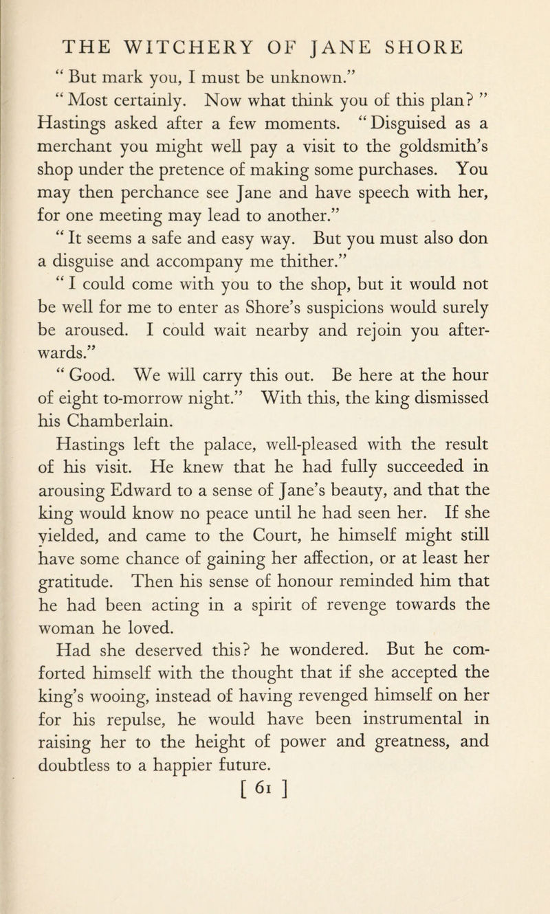 “ But mark you, I must be unknown.” “ Most certainly. Now what think you of this plan? ” Hastings asked after a few moments. “ Disguised as a merchant you might well pay a visit to the goldsmith’s shop under the pretence of making some purchases. You may then perchance see Jane and have speech with her, for one meeting may lead to another.” “ It seems a safe and easy way. But you must also don a disguise and accompany me thither.” “ I could come with you to the shop, but it would not be well for me to enter as Shore’s suspicions would surely be aroused. I could wait nearby and rejoin you after¬ wards.” “ Good. We will carry this out. Be here at the hour of eight to-morrow night.” With this, the king dismissed his Chamberlain. Hastings left the palace, well-pleased with the result of his visit. He knew that he had fully succeeded in arousing Edward to a sense of Jane’s beauty, and that the king would know no peace until he had seen her. If she yielded, and came to the Court, he himself might still have some chance of gaining her affection, or at least her gratitude. Then his sense of honour reminded him that he had been acting in a spirit of revenge towards the woman he loved. Had she deserved this? he wondered. But he com¬ forted himself with the thought that if she accepted the king’s wooing, instead of having revenged himself on her for his repulse, he would have been instrumental in raising her to the height of power and greatness, and doubtless to a happier future. [61 ]