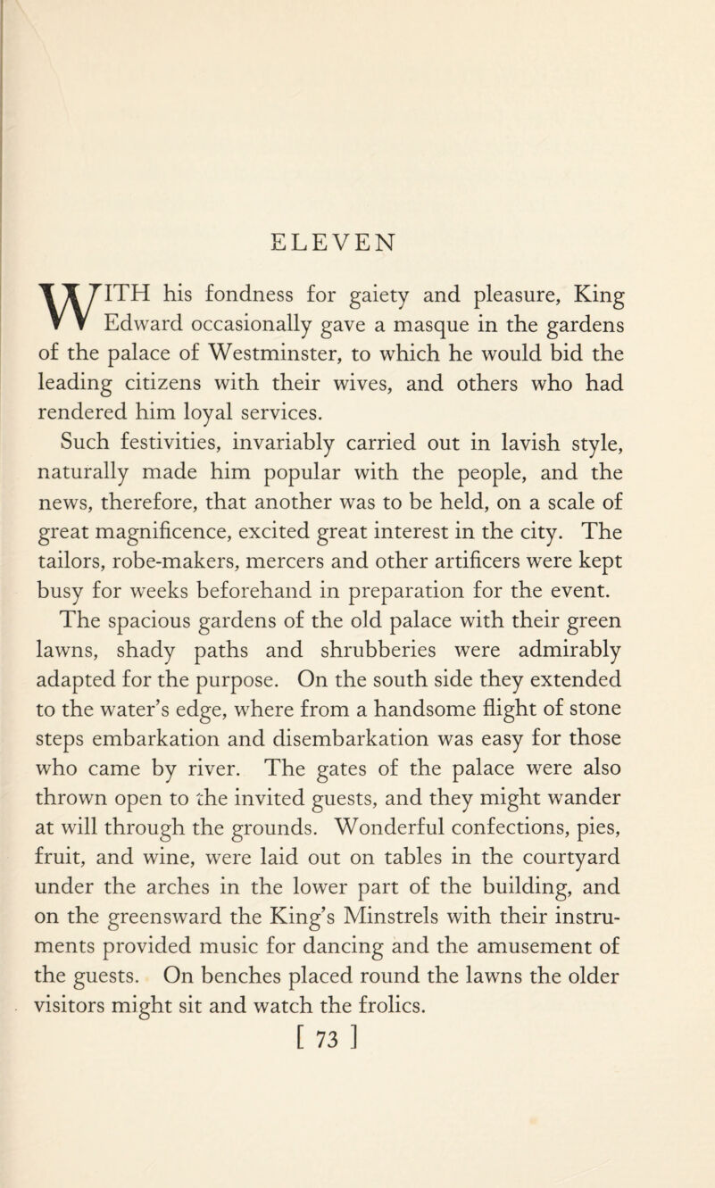 ELEVEN ▼ V Edward occasionally gave a masque in the gardens of the palace of Westminster, to which he would bid the leading citizens with their wives, and others who had rendered him loyal services. Such festivities, invariably carried out in lavish style, naturally made him popular with the people, and the news, therefore, that another was to be held, on a scale of great magnificence, excited great interest in the city. The tailors, robe-makers, mercers and other artificers were kept busy for weeks beforehand in preparation for the event. The spacious gardens of the old palace with their green lawns, shady paths and shrubberies were admirably adapted for the purpose. On the south side they extended to the water’s edge, where from a handsome flight of stone steps embarkation and disembarkation was easy for those who came by river. The gates of the palace were also thrown open to the invited guests, and they might wander at will through the grounds. Wonderful confections, pies, fruit, and wine, were laid out on tables in the courtyard under the arches in the lower part of the building, and on the greensward the King’s Minstrels with their instru¬ ments provided music for dancing and the amusement of the guests. On benches placed round the lawns the older visitors might sit and watch the frolics.