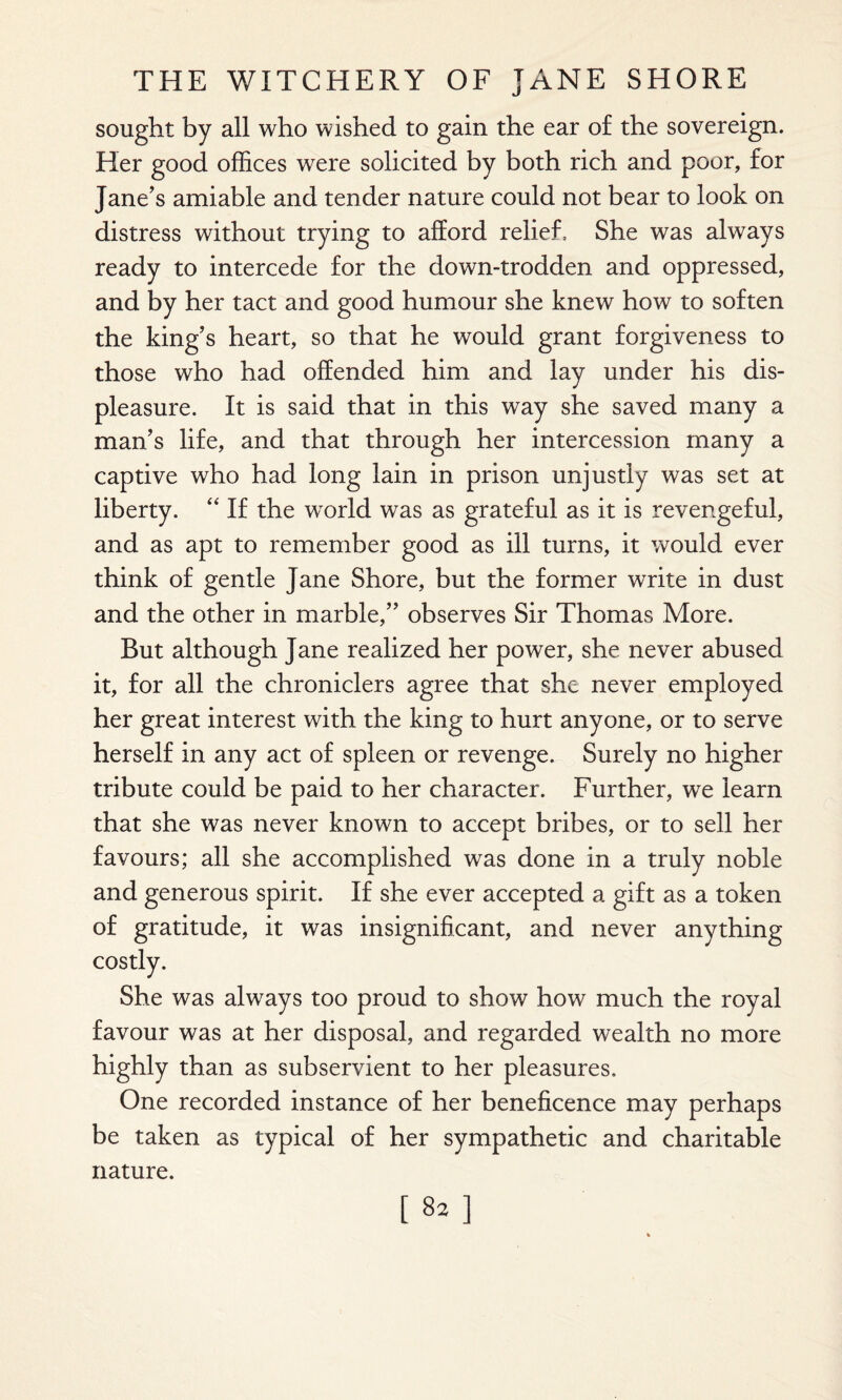 sought by all who wished to gain the ear of the sovereign. Her good offices were solicited by both rich and poor, for Jane’s amiable and tender nature could not bear to look on distress without trying to afford relief. She was always ready to intercede for the down-trodden and oppressed, and by her tact and good humour she knew how to soften the king’s heart, so that he would grant forgiveness to those who had offended him and lay under his dis¬ pleasure. It is said that in this way she saved many a man’s life, and that through her intercession many a captive who had long lain in prison unjustly was set at liberty. “ If the world was as grateful as it is revengeful, and as apt to remember good as ill turns, it would ever think of gentle Jane Shore, but the former write in dust and the other in marble,” observes Sir Thomas More. But although Jane realized her power, she never abused it, for all the chroniclers agree that she never employed her great interest with the king to hurt anyone, or to serve herself in any act of spleen or revenge. Surely no higher tribute could be paid to her character. Further, we learn that she was never known to accept bribes, or to sell her favours; all she accomplished was done in a truly noble and generous spirit. If she ever accepted a gift as a token of gratitude, it was insignificant, and never anything costly. She was always too proud to show how much the royal favour was at her disposal, and regarded wealth no more highly than as subservient to her pleasures. One recorded instance of her beneficence may perhaps be taken as typical of her sympathetic and charitable nature. [82]