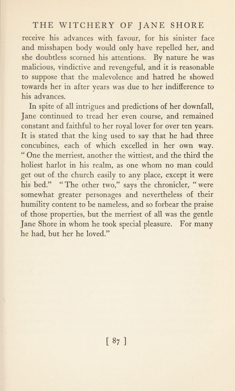 receive his advances with favour, for his sinister face and misshapen body would only have repelled her, and she doubtless scorned his attentions. By nature he was malicious, vindictive and revengeful, and it is reasonable to suppose that the malevolence and hatred he showed towards her in after years was due to her indifference to his advances. In spite of all intrigues and predictions of her downfall, Jane continued to tread her even course, and remained constant and faithful to her royal lover for over ten years. It is stated that the king used to say that he had three concubines, each of which excelled in her own way. “ One the merriest, another the wittiest, and the third the holiest harlot in his realm, as one whom no man could get out of the church easily to any place, except it were his bed.” “ The other two,” says the chronicler, “ were somewhat greater personages and nevertheless of their humility content to be nameless, and so forbear the praise of those properties, but the merriest of all was the gentle Jane Shore in whom he took special pleasure. For many he had, but her he loved.”