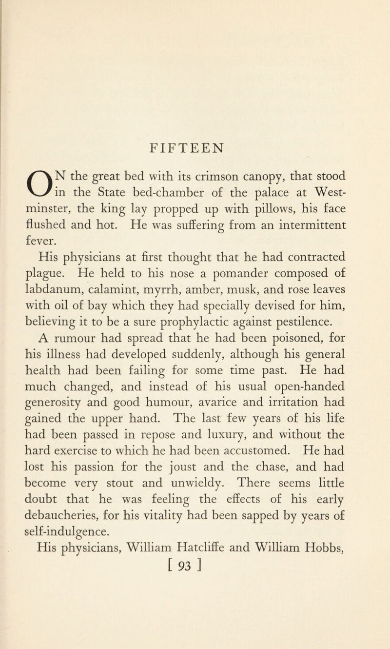 ON the great bed with its crimson canopy, that stood in the State bed-chamber of the palace at West¬ minster, the king lay propped up with pillows, his face flushed and hot. He was suffering from an intermittent fever. His physicians at first thought that he had contracted plague. He held to his nose a pomander composed of labdanum, calamint, myrrh, amber, musk, and rose leaves with oil of bay which they had specially devised for him, believing it to be a sure prophylactic against pestilence. A rumour had spread that he had been poisoned, for his illness had developed suddenly, although his general health had been failing for some time past. He had much changed, and instead of his usual open-handed generosity and good humour, avarice and irritation had gained the upper hand. The last few years of his life had been passed in repose and luxury, and without the hard exercise to which he had been accustomed. He had lost his passion for the joust and the chase, and had become very stout and unwieldy. There seems little doubt that he was feeling the effects of his early debaucheries, for his vitality had been sapped by years of self-indulgence. His physicians, William Hatcliffe and William Hobbs,