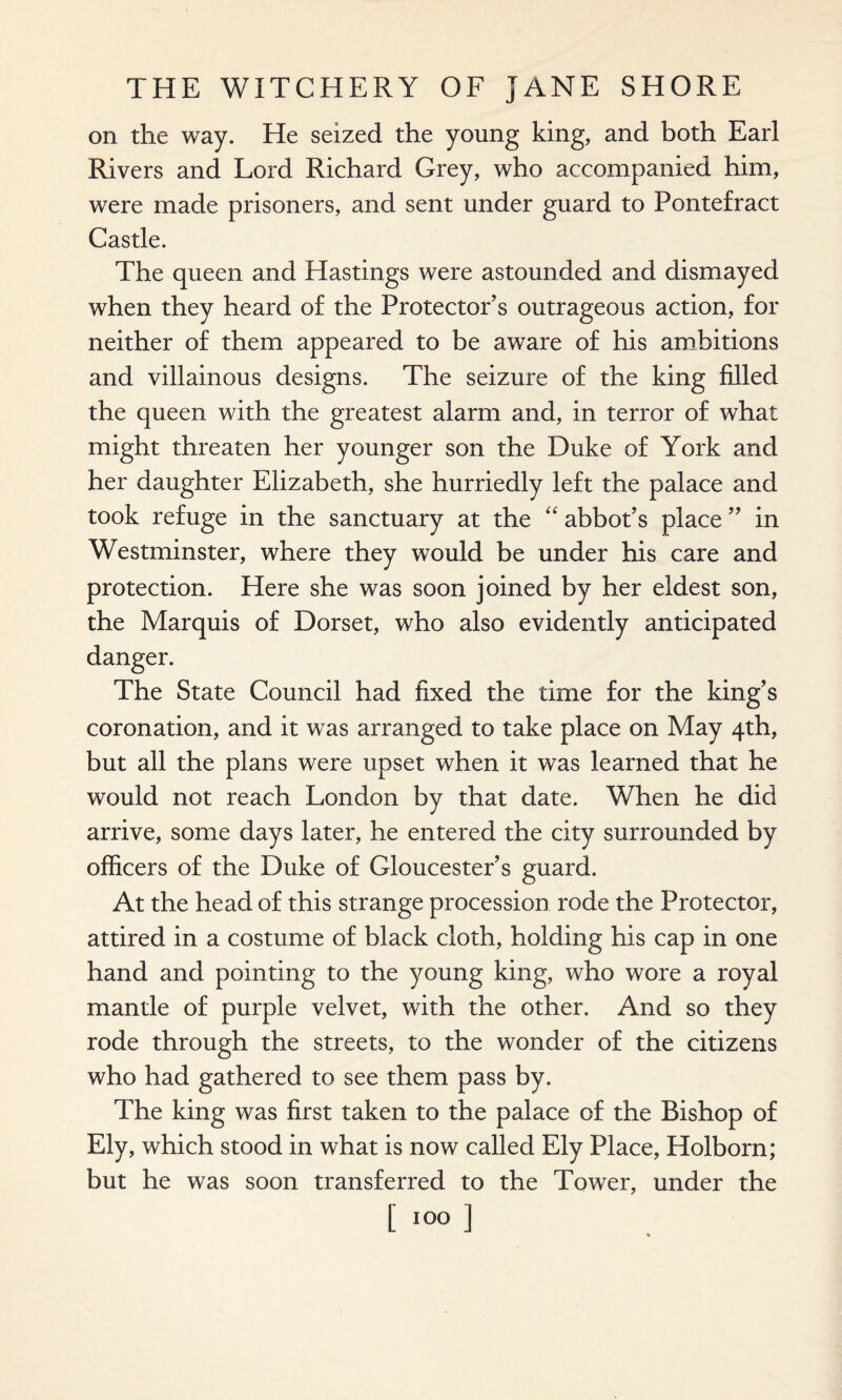 on the way. He seized the young king, and both Earl Rivers and Lord Richard Grey, who accompanied him, were made prisoners, and sent under guard to Pontefract Castle. The queen and Hastings were astounded and dismayed when they heard of the Protector’s outrageous action, for neither of them appeared to be aware of his ambitions and villainous designs. The seizure of the king filled the queen with the greatest alarm and, in terror of what might threaten her younger son the Duke of York and her daughter Elizabeth, she hurriedly left the palace and took refuge in the sanctuary at the “ abbot’s place ” in Westminster, where they would be under his care and protection. Here she was soon joined by her eldest son, the Marquis of Dorset, who also evidently anticipated danger. The State Council had fixed the time for the king’s coronation, and it was arranged to take place on May 4th, but all the plans were upset when it was learned that he would not reach London by that date. When he did arrive, some days later, he entered the city surrounded by officers of the Duke of Gloucester’s guard. At the head of this strange procession rode the Protector, attired in a costume of black cloth, holding his cap in one hand and pointing to the young king, who wore a royal mantle of purple velvet, with the other. And so they rode through the streets, to the wonder of the citizens who had gathered to see them pass by. The king was first taken to the palace of the Bishop of Ely, which stood in what is now called Ely Place, Holborn; but he was soon transferred to the Tower, under the [100 ]