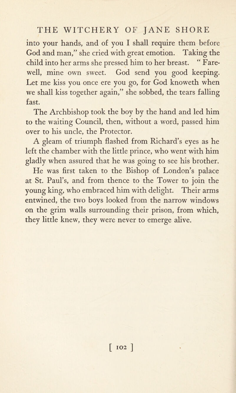 into your hands, and of you I shall require them before God and man,” she cried with great emotion. Taking the child into her arms she pressed him to her breast. “ Fare¬ well, mine own sweet. God send you good keeping. Let me kiss you once ere you go, for God knoweth when we shall kiss together again,” she sobbed, the tears falling fast. The Archbishop took the boy by the hand and led him to the waiting Council, then, without a word, passed him over to his uncle, the Protector. A gleam of triumph flashed from Richard’s eyes as he left the chamber with the little prince, who went with him gladly when assured that he was going to see his brother. He was first taken to the Bishop of London’s palace at St. Paul’s, and from thence to the Tower to join the young king, who embraced him with delight. Their arms entwined, the two boys looked from the narrow windows on the grim walls surrounding their prison, from which, they little knew, they were never to emerge alive. [103 ]