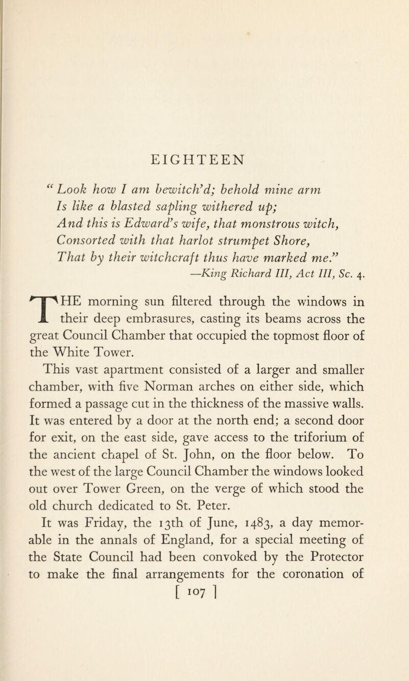 EIGHTEEN “ Look how I am bewitch’d; behold mine arm Is like a blasted sapling withered up; And this is Edward’s wife, that monstrous witch, Consorted with that harlot strumpet Shore, That by their witchcraft thus have marked me.” —King Richard III, Act III, Sc. 4. THE morning sun filtered through the windows in their deep embrasures, casting its beams across the great Council Chamber that occupied the topmost floor of the White Tower. This vast apartment consisted of a larger and smaller chamber, with five Norman arches on either side, which formed a passage cut in the thickness of the massive walls. It was entered by a door at the north end; a second door for exit, on the east side, gave access to the triforium of the ancient chapel of St. John, on the floor below. To the west of the large Council Chamber the windows looked out over Tower Green, on the verge of which stood the old church dedicated to St. Peter. It was Friday, the 13th of June, 1483, a day memor¬ able in the annals of England, for a special meeting of the State Council had been convoked by the Protector to make the final arrangements for the coronation of [ io7 1