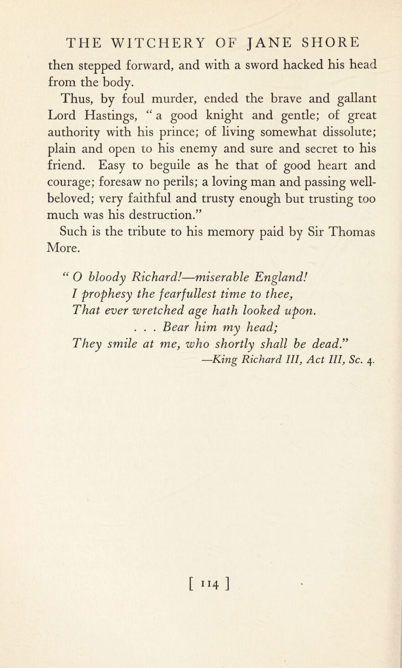 then stepped forward, and with a sword hacked his head from the body. Thus, by foul murder, ended the brave and gallant Lord Hastings, “ a good knight and gentle; of great authority with his prince; of living somewhat dissolute; plain and open to his enemy and sure and secret to his friend. Easy to beguile as he that of good heart and courage; foresaw no perils; a loving man and passing well- beloved; very faithful and trusty enough but trusting too much was his destruction.” Such is the tribute to his memory paid by Sir Thomas More. “ O bloody Richard!—miserable England! I prophesy the fearfullest time to thee, That ever wretched age hath looked upon. . . . Bear him my head; They smile at me, who shortly shall be dead.” —King Richard III, Act III, Sc. 4.