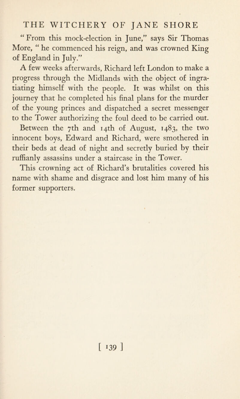 “ From this mock-election in June/’ says Sir Thomas More, “ he commenced his reign, and was crowned King of England in July.” A few weeks afterwards, Richard left London to make a progress through the Midlands with the object of ingra¬ tiating himself with the people. It was whilst on this journey that he completed his final plans for the murder of the young princes and dispatched a secret messenger to the Tower authorizing the foul deed to be carried out. Between the 7th and 14th of August, 1483, the two innocent boys, Edward and Richard, were smothered in their beds at dead of night and secretly buried by their ruffianly assassins under a staircase in the Tower. This crowning act of Richard’s brutalities covered his name with shame and disgrace and lost him many of his former supporters.