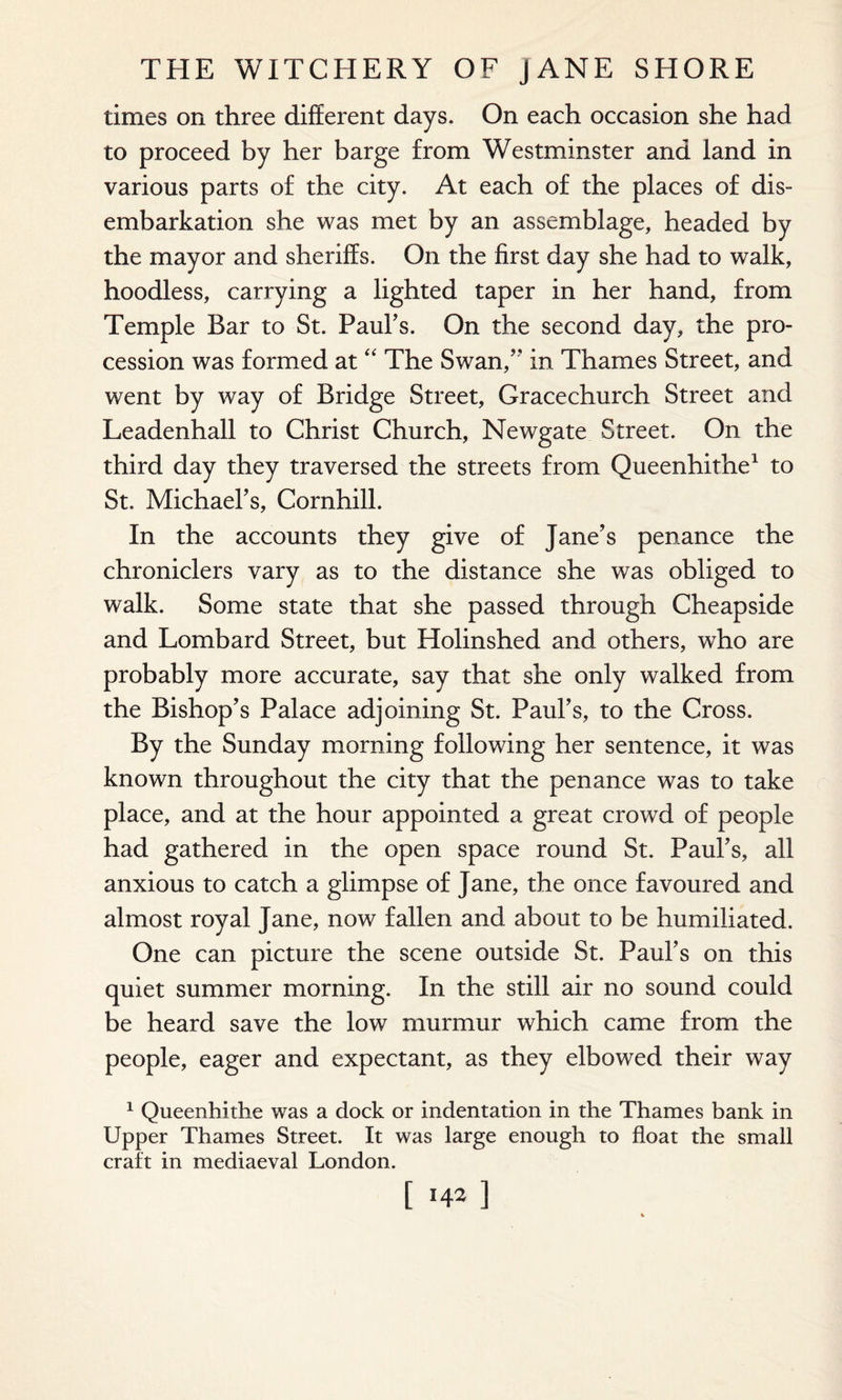 times on three different days. On each occasion she had to proceed by her barge from Westminster and land in various parts of the city. At each of the places of dis¬ embarkation she was met by an assemblage, headed by the mayor and sheriffs. On the first day she had to walk, hoodless, carrying a lighted taper in her hand, from Temple Bar to St. Paul's. On the second day, the pro¬ cession was formed at “ The Swan/* in Thames Street, and went by way of Bridge Street, Gracechurch Street and Leadenhall to Christ Church, Newgate Street. On the third day they traversed the streets from Queenhithe1 to St. Michael's, Cornhill. In the accounts they give of Jane’s penance the chroniclers vary as to the distance she was obliged to walk. Some state that she passed through Cheapside and Lombard Street, but Holinshed and others, who are probably more accurate, say that she only walked from the Bishop's Palace adjoining St. Paul's, to the Cross. By the Sunday morning following her sentence, it was known throughout the city that the penance was to take place, and at the hour appointed a great crowd of people had gathered in the open space round St. Paul's, all anxious to catch a glimpse of Jane, the once favoured and almost royal Jane, now fallen and about to be humiliated. One can picture the scene outside St. Paul’s on this quiet summer morning. In the still air no sound could be heard save the low murmur which came from the people, eager and expectant, as they elbowed their way 1 Queenhithe was a dock or indentation in the Thames bank in Upper Thames Street. It was large enough to float the small craft in mediaeval London.