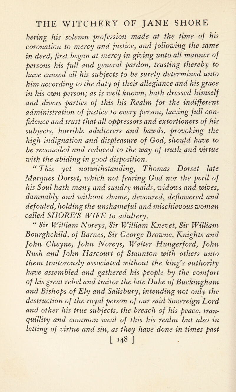 bering his solemn profession made at the time of his coronation to mercy and justice, and following the same in deed, first began at mercy in giving unto all manner of persons his full and general pardon, trusting thereby to have caused all his subjects to be surely determined unto him according to the duty of their allegiance and his grace in his own person; as is well known, hath dressed himself and divers parties of this his Realm for the indifferent administration of justice to every person, having full con¬ fidence and trust that all oppressors and extortioners of his subjects, horrible adulterers and bawds, provoking the high indignation and displeasure of God, should have to be reconciled and reduced to the way of truth and virtue with the abiding in good disposition. “ This yet notwithstanding, Thomas Dorset late Marques Dorset, which not fearing God nor the peril of his Soul hath many and sundry maids, widows and wives, damnably and without shame, devoured, deflowered and defouled, holding the unshameful and mischievous woman called SHORE’S WIFE to adultery. “ Sir William Noreys, Sir William Knevet, Sir William Bourghchild, of Barnes, Sir George Browne, Knights and John Cheyne, John Noreys, Walter Hungerford, John Rush and John Harcourt of Staunton with others unto them traitorously associated without the king’s authority have assembled and gathered his people by the comfort of his great rebel and traitor the late Duke of Buckingham and Bishops of Ely and Salisbury, intending not only the destruction of the royal person of our said Sovereign Lord and other his true subjects, the breach of his peace, tran¬ quillity and common weal of this his realm but also in letting of virtue and sin, as they have done in times past