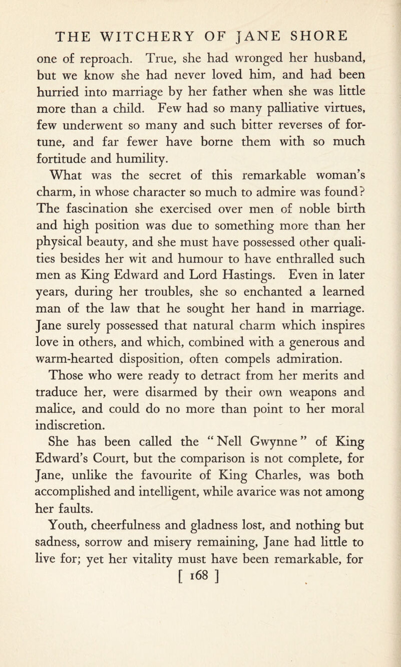 one of reproach. True, she had wronged her husband, but we know she had never loved him, and had been hurried into marriage by her father when she was little more than a child. Few had so many palliative virtues, few underwent so many and such bitter reverses of for¬ tune, and far fewer have borne them with so much fortitude and humility. What was the secret of this remarkable woman’s charm, in whose character so much to admire was found? The fascination she exercised over men of noble birth and high position was due to something more than her physical beauty, and she must have possessed other quali¬ ties besides her wit and humour to have enthralled such men as King Edward and Lord Hastings. Even in later years, during her troubles, she so enchanted a learned man of the law that he sought her hand in marriage. Jane surely possessed that natural charm which inspires love in others, and which, combined with a generous and warm-hearted disposition, often compels admiration. Those who were ready to detract from her merits and traduce her, were disarmed by their own weapons and malice, and could do no more than point to her moral indiscretion. She has been called the “ Nell Gwynne ” of King Edward’s Court, but the comparison is not complete, for Jane, unlike the favourite of King Charles, was both accomplished and intelligent, while avarice was not among her faults. Youth, cheerfulness and gladness lost, and nothing but sadness, sorrow and misery remaining, Jane had little to live for; yet her vitality must have been remarkable, for