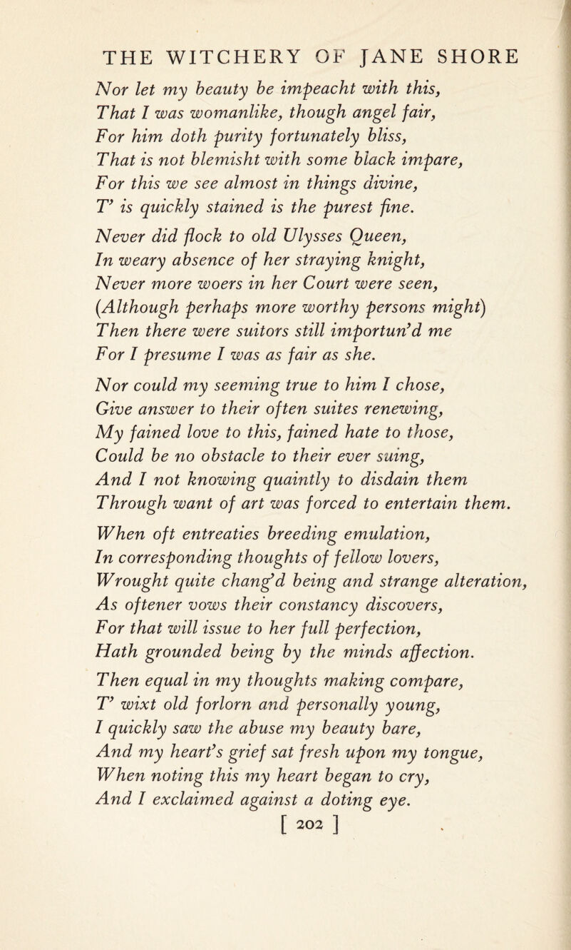 Nor let my beauty be impeacht with this, That I was womanlike, though angel fair, For him doth purity fortunately bliss, That is not blemisht with some black impare, For this we see almost in things divine, T’ is quickly stained is the purest fine. Never did flock to old Ulysses Queen, In weary absence of her straying knight, Never more woers in her Court were seen, (.Although perhaps more worthy persons might) Then there were suitors still imp or tun’d me For I presume I was as fair as she. Nor could my seeming true to him I chose, Give answer to their often suites renewing, My fained love to this, fained hate to those, Could be no obstacle to their ever suing, And I not knowing quaintly to disdain them Through want of art was forced to entertain them. When oft entreaties breeding emulation, In corresponding thoughts of fellow lovers, Wrought quite changed being and strange alteration, As oftener vows their constancy discovers, For that will issue to her full perfection, Hath grounded being by the minds affection. Then equal in ?ny thoughts making compare, T’ wixt old forlorn and personally young, I quickly saw the abuse my beauty bare, And my heart’s grief sat fresh upon my tongue, When noting this my heart began to cry, And I exclaimed against a doting eye.