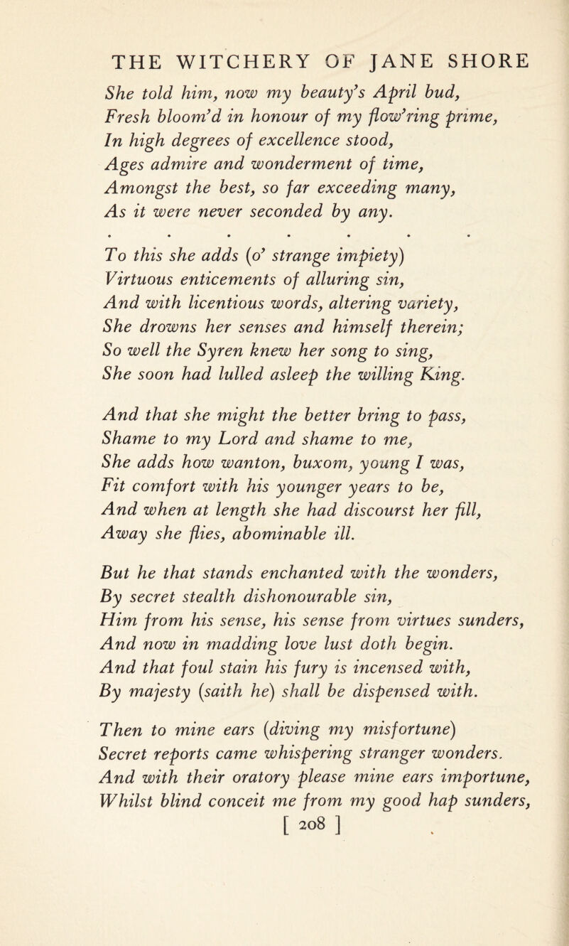 She told him, now my beauty’s April bud, Fresh bloom’d in honour of my flow’ring prime, In high degrees of excellence stood, Ages admire and wonderment of time, Amongst the best, so far exceeding many, As it were never seconded by any. «•••••• To this she adds (o’ strange impiety) Virtuous enticements of alluring sin, And with licentious words, altering variety, She drowns her senses and himself therein; So well the Syren knew her song to sing, She soon had lulled asleep the willing King. And that she might the better bring to pass, Shame to my Lord and shame to me, She adds how wanton, buxom, young I was, Fit comfort zvith his younger years to be, And when at length she had discourst her fill, Away she flies, abominable ill. But he that stands enchanted with the wonders, By secret stealth dishonourable sin, Him from his sense, his sense from virtues sunders, And now in madding love lust doth begin. And that foul stain his fury is incensed with, By majesty (saith he) shall be dispensed with. Then to mine ears (diving my misfortune) Secret reports came whispering stranger wonders. And with their oratory please mine ears importune, Whilst blind conceit me from my good hap sunders, 1208 ]