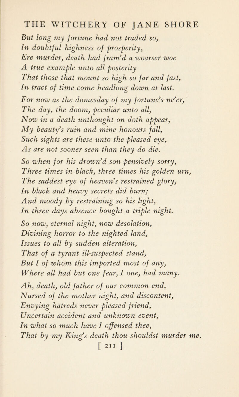 But long my fortune had not traded so, In doubtful highness of prosperity, Ere murder, death had fram’d a woarser woe A true example unto all posterity That those that mount so high so far and fast, In tract of time come headlong down at last. For now as the domesday of my fortune’s ne’er, The day, the doom, peculiar unto all, Now in a death unthought on doth appear, My beauty’s ruin and mine honours fall, Such sights are these unto the pleased eye, As are not sooner seen than they do die. So when for his drown’d son pensively sorry, Three times in black, three times his golden urn, The saddest eye of heaven’s restrained glory, In black and heavy secrets did burn; And moody by restraining so his light, In three days absence bought a triple night. So now, eternal night, now desolation, Divining horror to the nighted land, Issues to all by sudden alteration, That of a tyrant ill-suspected stand, But I of whom this imported most of any, Where all had but one fear, I one, had many. Ah, death, old father of our common end, Nursed of the mother night, and discontent, Envying hatreds never pleased friend, Uncertain accident and unknown event, In what so much have I offensed thee, That by my King’s death thou shouldst murder me. [211 ]