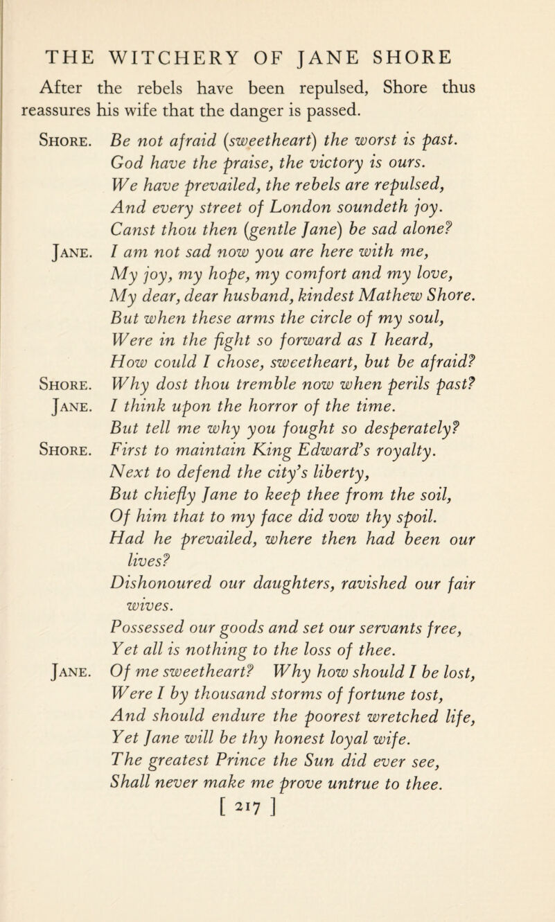 After the rebels have been repulsed, Shore thus reassures his wife that the danger is passed. Shore. Be not afraid (sweetheart) the worst is past. God have the praise, the victory is ours. We have prevailed, the rebels are repulsed, And every street of London soundeth joy. Canst thou then (gentle Jane) be sad alone? Jane. I am not sad now you are here with me, My joy, my hope, my comfort and my love, My dear, dear husband, kindest Mathew Shore. But when these arms the circle of my soul, Were in the fight so forward as l heard, How could I chose, sweetheart, but be afraid? Shore. Why dost thou tremble now when perils past? Jane. I think upon the horror of the time. But tell me why you fought so desperately? Shore. First to maintain King Edward’s royalty. Next to defend the city’s liberty, But chiefly Jane to keep thee from the soil, Of him that to my face did vow thy spoil. Had he prevailed, where then had been our lives? Dishonoured our daughters, ravished our fair wives. Possessed our goods and set our servants free, Yet all is nothing to the loss of thee. Jane. Of me sweetheart? Why how should I be lost, Were I by thousand storms of fortune tost, And should endure the poorest wretched life, Yet Jane will be thy honest loyal wife. The greatest Prince the Sun did ever see, Shall never make me prove untrue to thee.