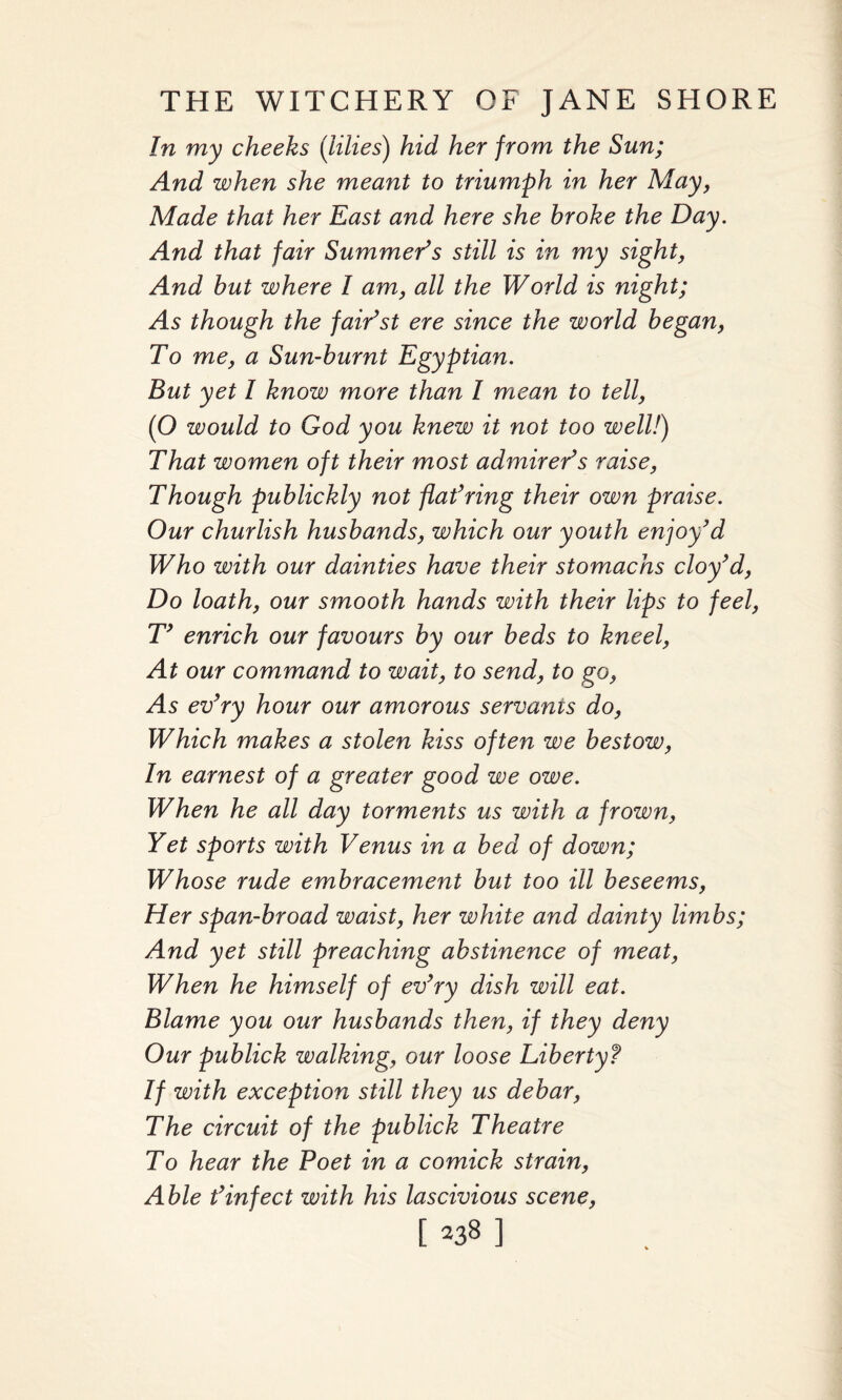 In my cheeks (lilies) hid her from the Sun; And when she meant to triumph in her May, Made that her East and here she broke the Day. And that fair Summer’s still is in my sight, And but where I am, all the World is night; As though the fair’st ere since the world began, To me, a Sun-burnt Egyptian. But yet I know more than I mean to tell, (O would to God you knew it not too well!) That women oft their most admirer’s raise, Though publickly not flat’ring their own praise. Our churlish husbands, which our youth enjoy’d Who with our dainties have their stomachs cloy’d, Do loath, our smooth hands with their lips to feel, T’ enrich our favours by our beds to kneel, At our command to wait, to send, to go, As ev’ry hour our amorous servants do, Which makes a stolen kiss often we bestow, In earnest of a greater good we owe. When he all day torments us with a frown, Yet sports with Venus in a bed of down; Whose rude embracement but too ill beseems, Her span-broad waist, her white and dainty limbs; And yet still preaching abstinence of meat, When he himself of ev’ry dish will eat. Blame you our husbands then, if they deny Our publick walking, our loose Liberty f If with exception still they us debar, The circuit of the publick Theatre To hear the Poet in a comick strain, Able t’infect with his lascivious scene,