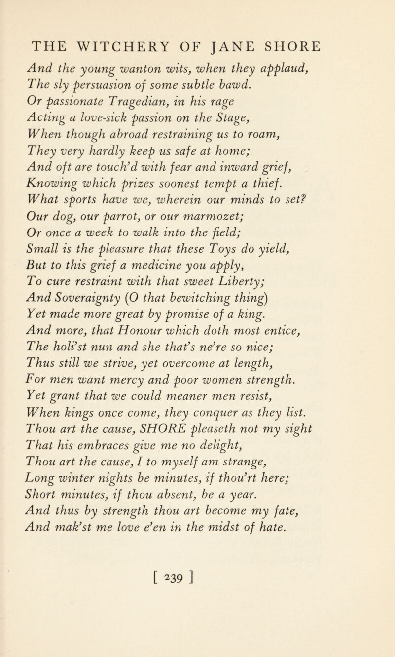 And the young wanton wits, when they applaud, The sly persuasion of some subtle bawd. Or passionate Tragedian, in his rage Acting a love-sick passion on the Stage, When though abroad restraining us to roam, They very hardly keep us safe at home; And oft are touch’d with fear and inward grief, Knowing which prizes soonest tempt a thief. What sports have we, wherein our minds to setf Our dog, our parrot, or our marmozet; Or once a week to walk into the field; Small is the pleasure that these Toys do yield, But to this grief a medicine you apply, To cure restraint with that sweet Liberty; And Soveraignty (O that bewitching thing) Yet made more great by promise of a king. And more, that Honour which doth most entice, The holi’st nun and she that’s ne’re so nice; Thus still we strive, yet overcome at length, For men want mercy and poor women strength. Yet grant that we could meaner men resist, When kings once come, they conquer as they list. Thou art the cause, SHORE pleaseth not my sight That his embraces give me no delight, Thou art the cause, I to myself am strange, Long winter nights be minutes, if thou’rt here; Short minutes, if thou absent, be a year. And thus by strength thou art become my fate, And mak’st me love e’en in the midst of hate.