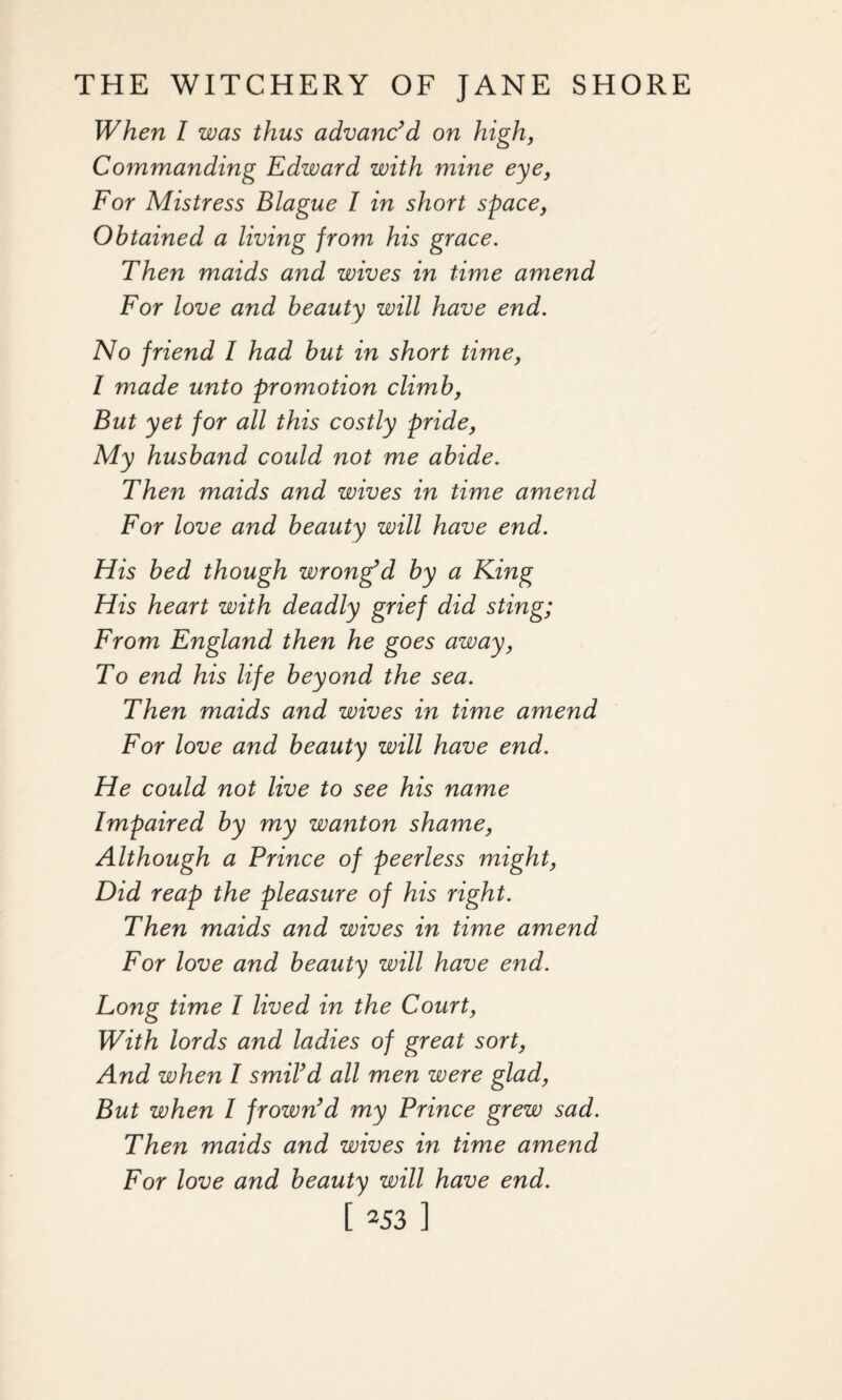 When I was thus advanc’d on high, Commanding Edward with mine eye, For Mistress Blague I in short space, Obtained a living from his grace. Then maids and wives in time amend For love and beauty will have end. No friend l had but in short time, l made unto promotion climb, But yet for all this costly pride, My husband could not me abide. Then maids and wives in time amend For love and beauty will have end. His bed though wrong’d by a King His heart with deadly grief did sting; From England then he goes away, To end his life beyond the sea. Then maids and wives in time amend For love and beauty will have end. He could not live to see his name Impaired by my wanton shame, Although a Prince of peerless might, Did reap the pleasure of his right. Then maids and wives in time amend For love and beauty will have end. Long time I lived in the Court, With lords and ladies of great sort, And when I smil’d all men were glad, But when l frown’d my Prince grew sad. Then maids and wives in time amend For love and beauty will have end. [ 353 ]