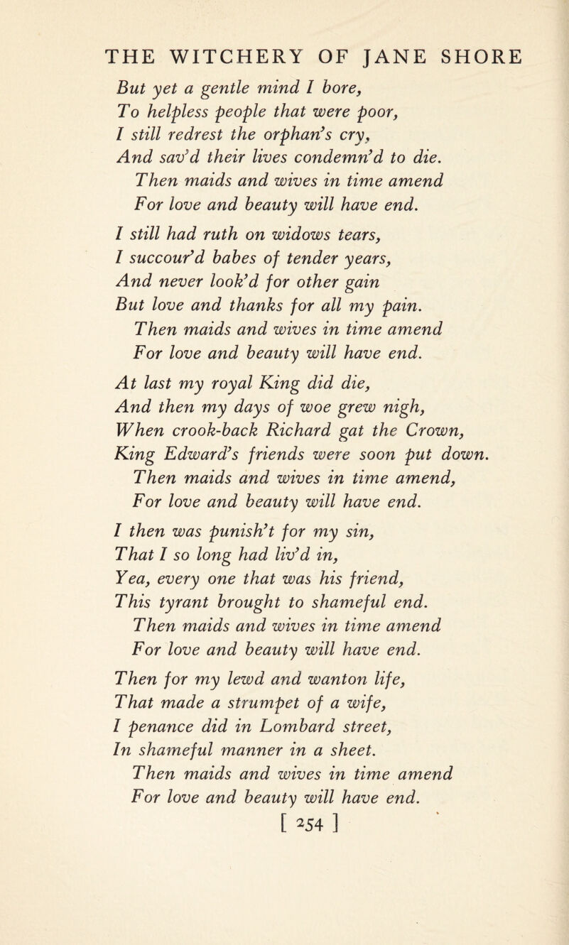 But yet a gentle mind l bore, To helpless people that were poor, I still redrest the orphan’s cry, And sav’d their lives condemn’d to die. Then maids and wives in time amend For love and beauty will have end. I still had ruth on widows tears, l succour’d babes of tender years, And never look’d for other gain But love and thanks for all my pain. Then maids and wives in time amend For love and beauty will have end. At last my royal King did die, And then my days of woe grew nigh, When crook-back Richard gat the Crown, King Edward’s friends were soon put down. Then maids and wives in time amend, For love and beauty will have end. I then was punish’t for my sin, That I so long had liv’d in, Yea, every one that was his friend, This tyrant brought to shameful end. Then maids and wives in time amend For love and beauty will have end. Then for my lewd and wanton life, That made a strumpet of a wife, I penance did in Lombard street, In shameful manner in a sheet. Then maids and wives in time amend For love and beauty will have end.