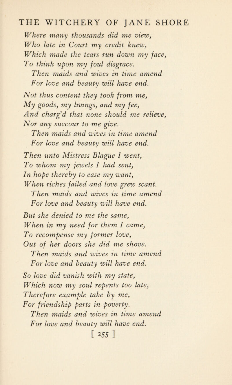 Where many thousands did me view, Who late in Court my credit knew, Which made the tears run down my face, To think upon my foul disgrace. Then maids and wives in time amend For love and beauty will have end. Not thus content they took from me, My goods, my livings, and my fee, And charg’d that none should me relieve, Nor any succour to me give. Then maids and wives in time amend For love and beauty will have end. Then unto Mistress Blague I went, To whom my jewels I had sent, In hope thereby to ease my want, When riches failed and love grew scant. Then maids and wives in time amend For love and beauty will have end. But she denied to me the same, When in my need for them I came, To recompense my former love, Out of her doors she did me shove. Then maids and wives in time amend For love and beauty will have end. So love did vanish with my state, Which now my sold repents too late, Therefore example take by me, For friendship parts in poverty. Then maids and wives in time amend For love and beauty will have end.