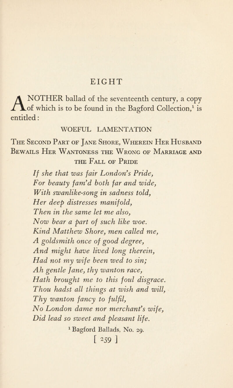 EIGHT ANOTHER ballad of the seventeenth century, a copy of which is to be found in the Bagford Collection,1 is entitled: WOEFUL LAMENTATION The Second Part of Jane Shore, Wherein Her Husband Bewails Her Wantoness the Wrong of Marriage and the Fall of Pride If she that was fair London’s Pride, For beauty fam’d both far and wide, With swanlike-song in sadness told, Her deep distresses manifold, Then in the same let me also, Now bear a part of such like woe. Kind Matthew Shore, men called me, A goldsmith once of good degree, And might have lived long therein, Had not my wife been wed to sin; Ah gentle Jane, thy wanton race, Hath brought me to this foul disgrace. Thou hadst all things at wish and will, Thy wanton fancy to fulfil, No London dame nor merchant’s wife, Did lead so sweet and pleasant life. 1 Bagford Ballads, No. 29. [ -59 ]