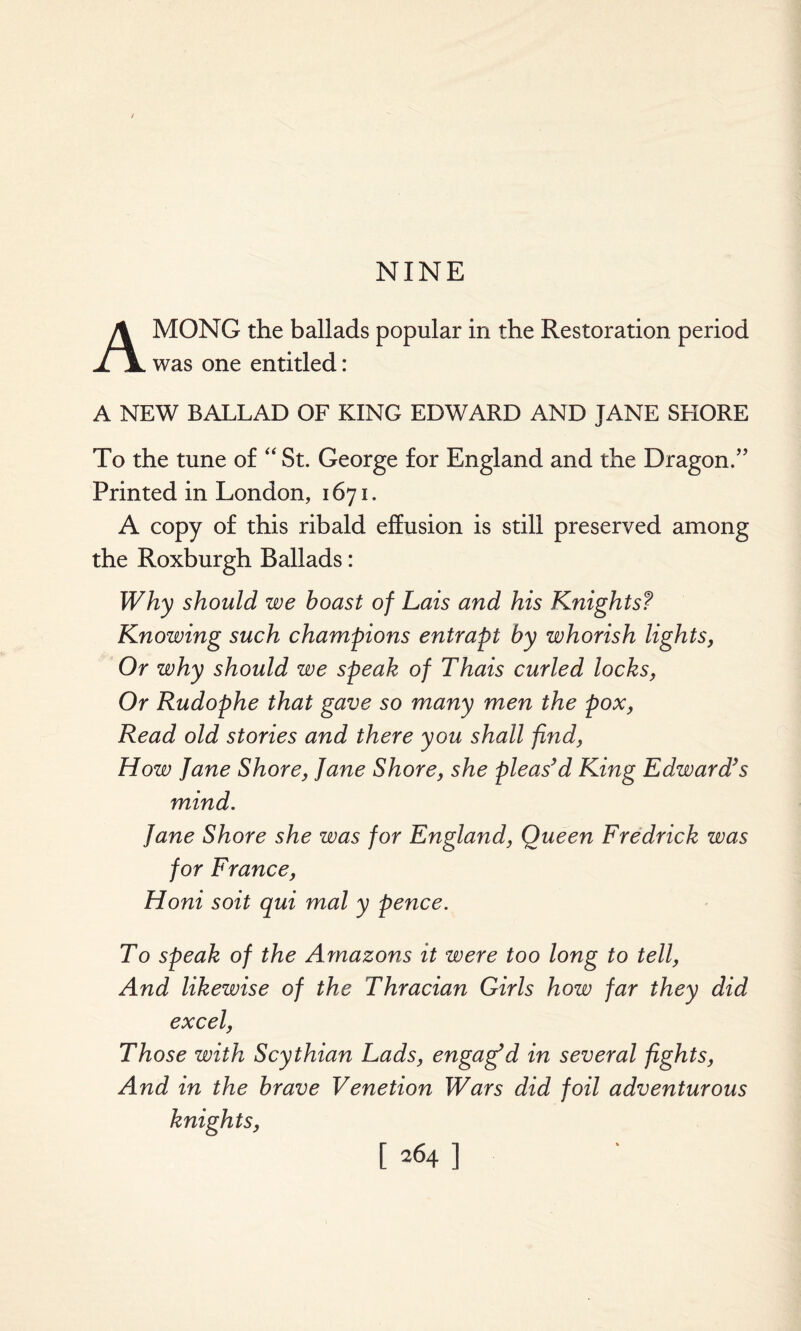 NINE AMONG the ballads popular in the Restoration period was one entitled: A NEW BALLAD OF KING EDWARD AND JANE SHORE To the tune of “ St. George for England and the Dragon.” Printed in London, 1671. A copy of this ribald effusion is still preserved among the Roxburgh Ballads: Why should we boast of Lais and his Knightsf Knowing such champions entrapt by whorish lights, Or why should we speak of Thais curled locks, Or Rudophe that gave so many men the pox, Read old stories and there you shall find, How Jane Shore, Jane Shore, she pleas’d King Edward’s mind. Jane Shore she was for England, Queen Fredrick was for France, Honi soit qui mal y pence. To speak of the Amazons it were too long to tell, And likewise of the Thracian Girls how far they did excel, Those with Scythian Lads, engag'd in several fights, And in the brave Venetion Wars did foil adventurous knights,