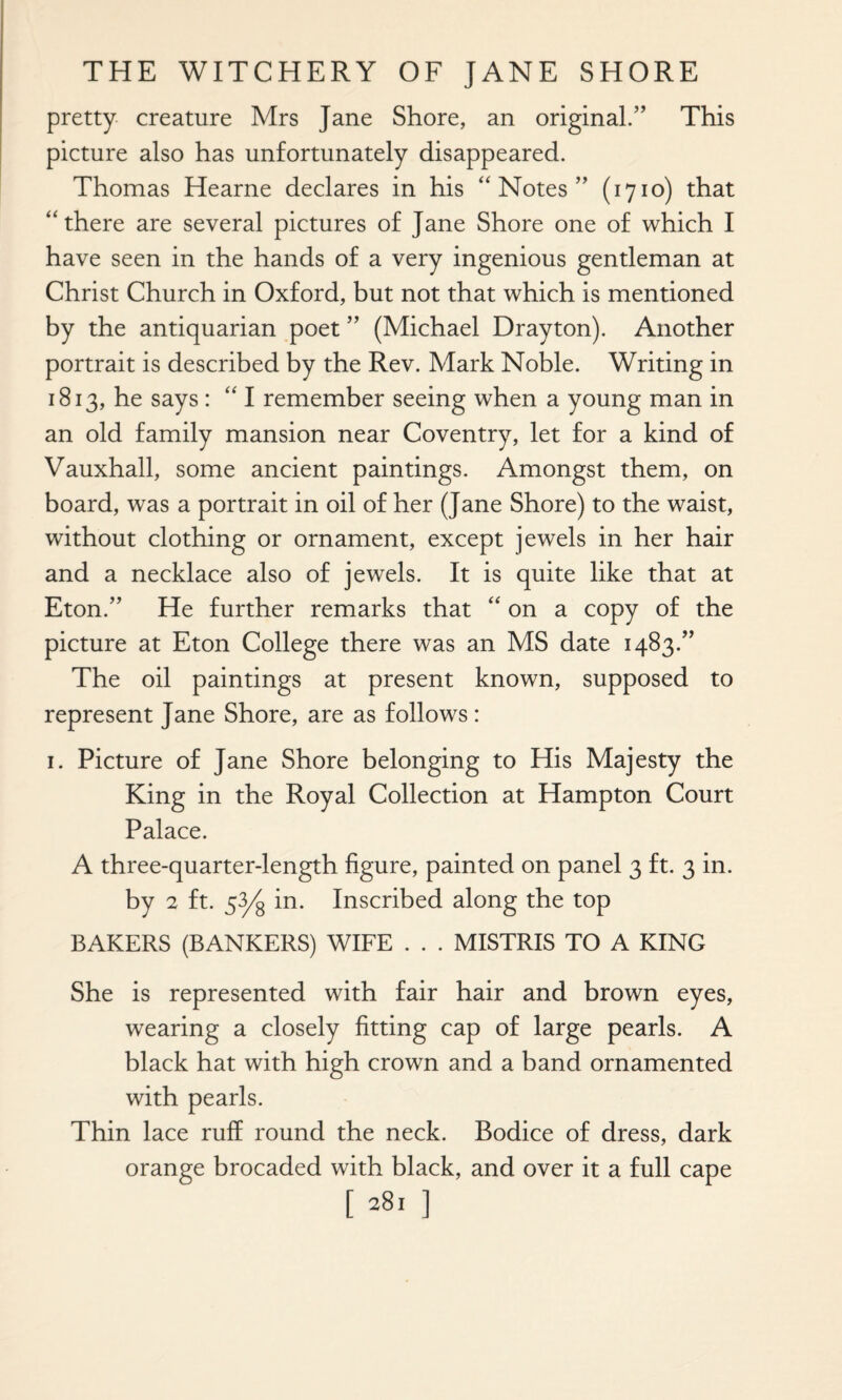 pretty creature Mrs Jane Shore, an original.” This picture also has unfortunately disappeared. Thomas Hearne declares in his “ Notes ” (1710) that “ there are several pictures of Jane Shore one of which I have seen in the hands of a very ingenious gentleman at Christ Church in Oxford, but not that which is mentioned by the antiquarian poet ” (Michael Drayton). Another portrait is described by the Rev. Mark Noble. Writing in 1813, he says : “ I remember seeing when a young man in an old family mansion near Coventry, let for a kind of Vauxhall, some ancient paintings. Amongst them, on board, was a portrait in oil of her (Jane Shore) to the waist, without clothing or ornament, except jewels in her hair and a necklace also of jewels. It is quite like that at Eton.” He further remarks that “ on a copy of the picture at Eton College there was an MS date 1483.” The oil paintings at present known, supposed to represent Jane Shore, are as follows: 1. Picture of Jane Shore belonging to His Majesty the King in the Royal Collection at Hampton Court Palace. A three-quarter-length figure, painted on panel 3 ft. 3 in. by 2 ft. 53/g in. Inscribed along the top BAKERS (BANKERS) WIFE . . . MISTRIS TO A KING She is represented with fair hair and brown eyes, wearing a closely fitting cap of large pearls. A black hat with high crown and a band ornamented with pearls. Thin lace ruff round the neck. Bodice of dress, dark orange brocaded with black, and over it a full cape