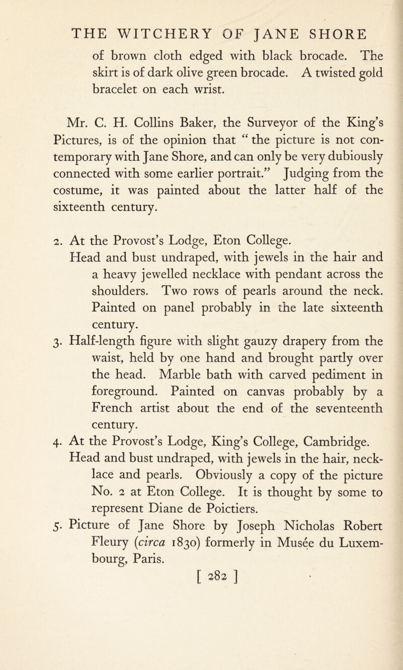 of brown cloth edged with black brocade. The skirt is of dark olive green brocade. A twisted gold bracelet on each wrist. Mr. C. H. Collins Baker, the Surveyor of the King’s Pictures, is of the opinion that “ the picture is not con¬ temporary with Jane Shore, and can only be very dubiously connected with some earlier portrait.” Judging from the costume, it was painted about the latter half of the sixteenth century. 2. At the Provost’s Lodge, Eton College. Head and bust undraped, with jewels in the hair and a heavy jewelled necklace with pendant across the shoulders. Two rows of pearls around the neck. Painted on panel probably in the late sixteenth century. 3. Half-length figure with slight gauzy drapery from the waist, held by one hand and brought partly over the head. Marble bath with carved pediment in foreground. Painted on canvas probably by a French artist about the end of the seventeenth century. 4. At the Provost’s Lodge, King’s College, Cambridge. Head and bust undraped, with jewels in the hair, neck¬ lace and pearls. Obviously a copy of the picture No. 2 at Eton College. It is thought by some to represent Diane de Poictiers. 5. Picture of Jane Shore by Joseph Nicholas Robert Fleury (circa 1830) formerly in Musee du Luxem¬ bourg, Paris.