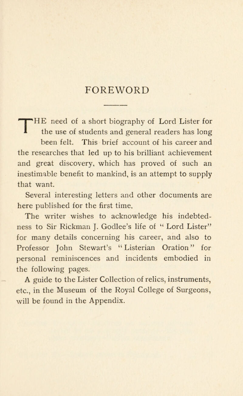 FOREWORD THE need of a short biography of Lord Lister for the use of students and general readers has long been felt. This brief account of his career and the researches that led up to his brilliant achievement and great discovery, which has proved of such an inestimable benefit to mankind, is an attempt to supply that want. Several interesting letters and other documents are here published for the first time. The writer wishes to acknowledge his indebted¬ ness to Sir Rickman J. Godlee’s life of “ Lord Lister” for many details concerning his career, and also to Professor John Stewart’s u Listerian Oration” for personal reminiscences and incidents embodied in the following pages. A guide to the Lister Collection of relics, instruments, etc., in the Museum of the Royal College of Surgeons, will be found in the Appendix.