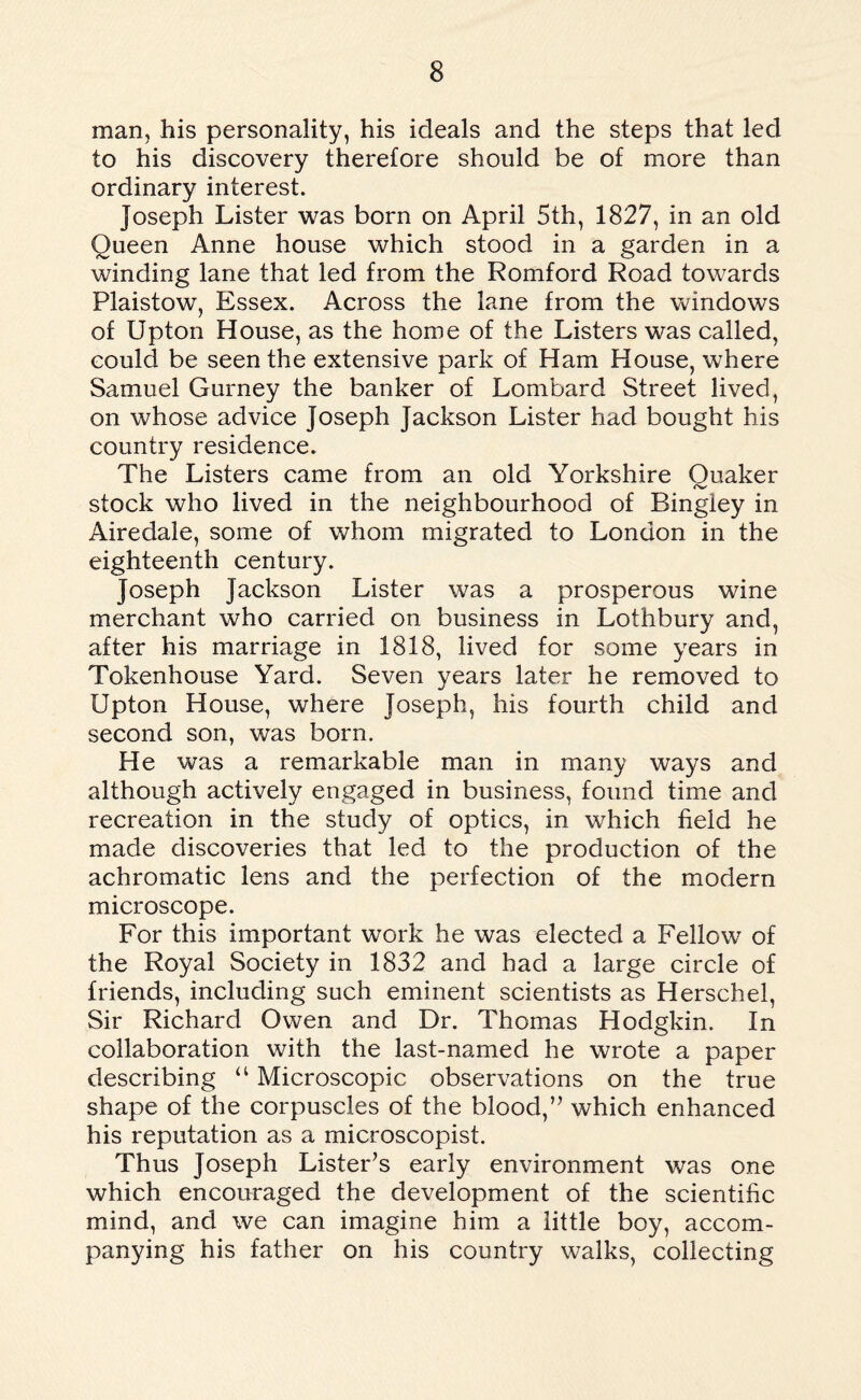 man, his personality, his ideals and the steps that led to his discovery therefore should be of more than ordinary interest. Joseph Lister was born on April 5th, 1827, in an old Queen Anne house which stood in a garden in a winding lane that led from the Romford Road towards Plaistow, Essex. Across the lane from the windows of Upton House, as the home of the Listers was called, could be seen the extensive park of Ham House, where Samuel Gurney the banker of Lombard Street lived, on whose advice Joseph Jackson Lister had bought his country residence. The Listers came from an old Yorkshire Quaker stock who lived in the neighbourhood of Bingley in Airedale, some of whom migrated to London in the eighteenth century. Joseph Jackson Lister was a prosperous wine merchant who carried on business in Lothbury and, after his marriage in 1818, lived for some years in Tokenhouse Yard. Seven years later he removed to Upton House, where Joseph, his fourth child and second son, was born. He was a remarkable man in many ways and although actively engaged in business, found time and recreation in the study of optics, in which field he made discoveries that led to the production of the achromatic lens and the perfection of the modern microscope. For this important work he was elected a Fellow of the Royal Society in 1832 and had a large circle of friends, including such eminent scientists as Herschel, Sir Richard Owen and Dr. Thomas Hodgkin. In collaboration with the last-named he wrote a paper describing “ Microscopic observations on the true shape of the corpuscles of the blood,” which enhanced his reputation as a microscopist. Thus Joseph Lister’s early environment was one which encouraged the development of the scientific mind, and we can imagine him a little boy, accom¬ panying his father on his country walks, collecting