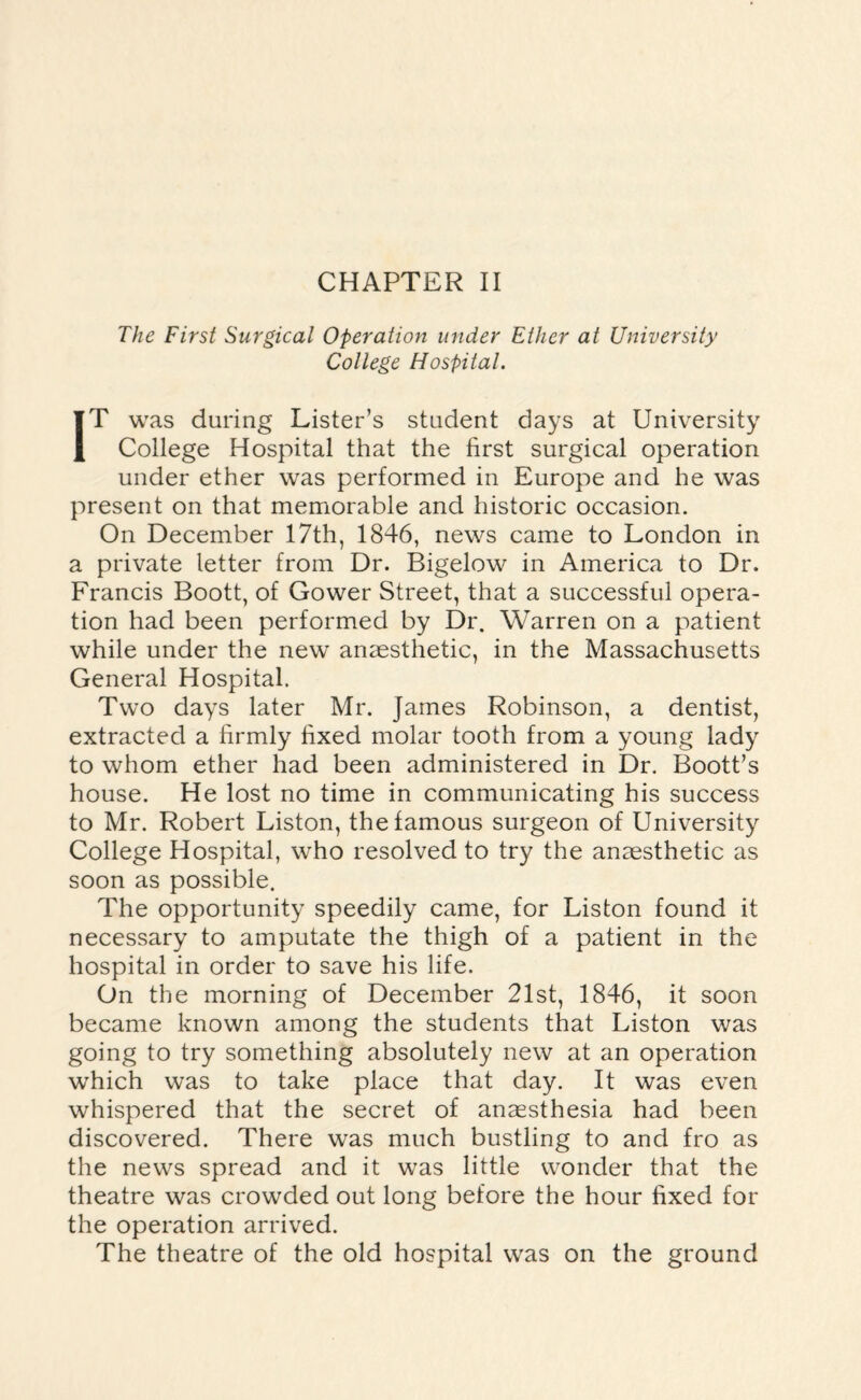 The First Surgical Operation under Ether at University College Hospital. IT was during Lister’s student days at University College Hospital that the first surgical operation under ether was performed in Europe and he was present on that memorable and historic occasion. On December 17th, 1846, news came to London in a private letter from Dr. Bigelow in America to Dr. Francis Boott, of Gower Street, that a successful opera¬ tion had been performed by Dr. Warren on a patient while under the new anaesthetic, in the Massachusetts General Hospital. Two days later Mr. James Robinson, a dentist, extracted a firmly fixed molar tooth from a young lady to whom ether had been administered in Dr. Boott’s house. He lost no time in communicating his success to Mr. Robert Liston, the famous surgeon of University College Hospital, who resolved to try the anaesthetic as soon as possible. The opportunity speedily came, for Liston found it necessary to amputate the thigh of a patient in the hospital in order to save his life. On the morning of December 21st, 1846, it soon became known among the students that Liston was going to try something absolutely new at an operation which was to take place that day. It was even whispered that the secret of anaesthesia had been discovered. There was much bustling to and fro as the news spread and it was little wonder that the theatre was crowded out long before the hour fixed for the operation arrived. The theatre of the old hospital was on the ground