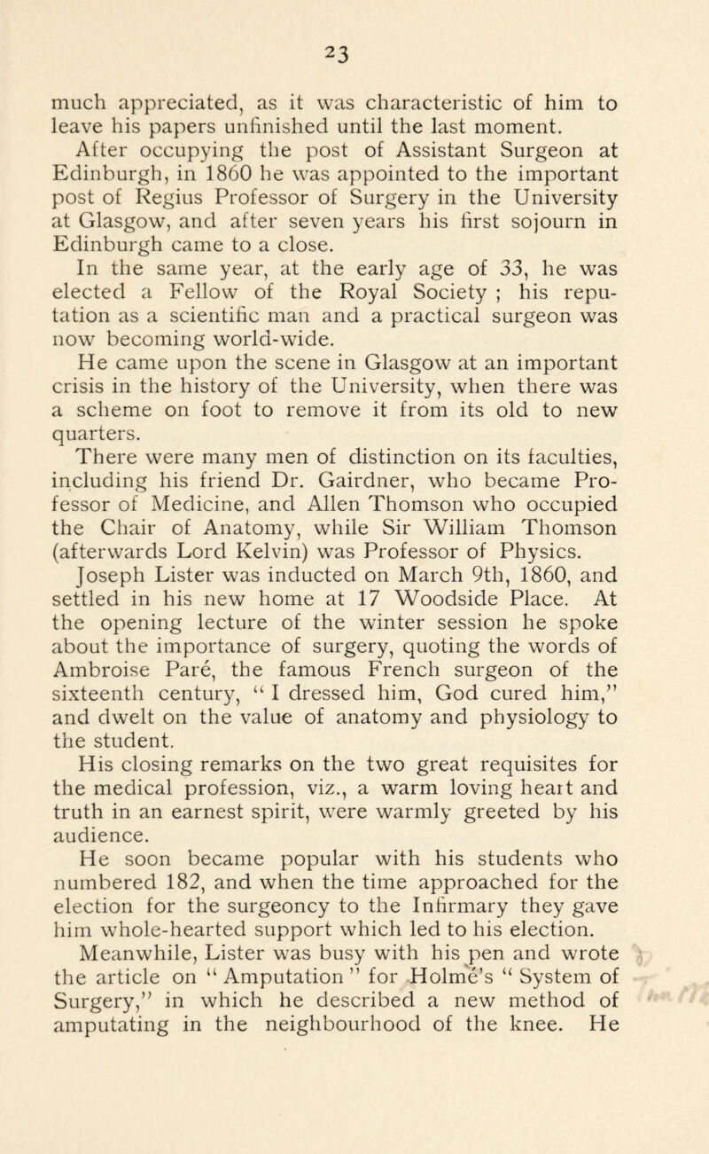 much appreciated, as it was characteristic of him to leave his papers unfinished until the last moment. After occupying the post of Assistant Surgeon at Edinburgh, in 1860 he was appointed to the important post of Regius Professor of Surgery in the University at Glasgow, and after seven years his first sojourn in Edinburgh came to a close. In the same year, at the early age of 33, he was elected a Fellow of the Royal Society ; his repu¬ tation as a scientific man and a practical surgeon was now becoming world-wide. He came upon the scene in Glasgow at an important crisis in the history of the University, when there was a scheme on foot to remove it from its old to new quarters. There were many men of distinction on its faculties, including his friend Dr. Gairdner, who became Pro¬ fessor of Medicine, and Allen Thomson who occupied the Chair of Anatomy, while Sir William Thomson (afterwards Lord Kelvin) was Professor of Physics. Joseph Lister was inducted on March 9th, 1860, and settled in his new home at 17 Woodside Place. At the opening lecture of the winter session he spoke about the importance of surgery, quoting the words of Ambroise Pare, the famous French surgeon of the sixteenth century, “ I dressed him, God cured him,” and dwelt on the value of anatomy and physiology to the student. His closing remarks on the two great requisites for the medical profession, viz., a warm loving heart and truth in an earnest spirit, were warmly greeted by his audience. He soon became popular with his students who numbered 182, and when the time approached for the election for the surgeoncy to the Infirmary they gave him whole-hearted support which led to his election. Meanwhile, Lister was busy with his pen and wrote the article on “ Amputation ” for Holme’s “ System of Surgery,” in which he described a new method of amputating in the neighbourhood of the knee. He