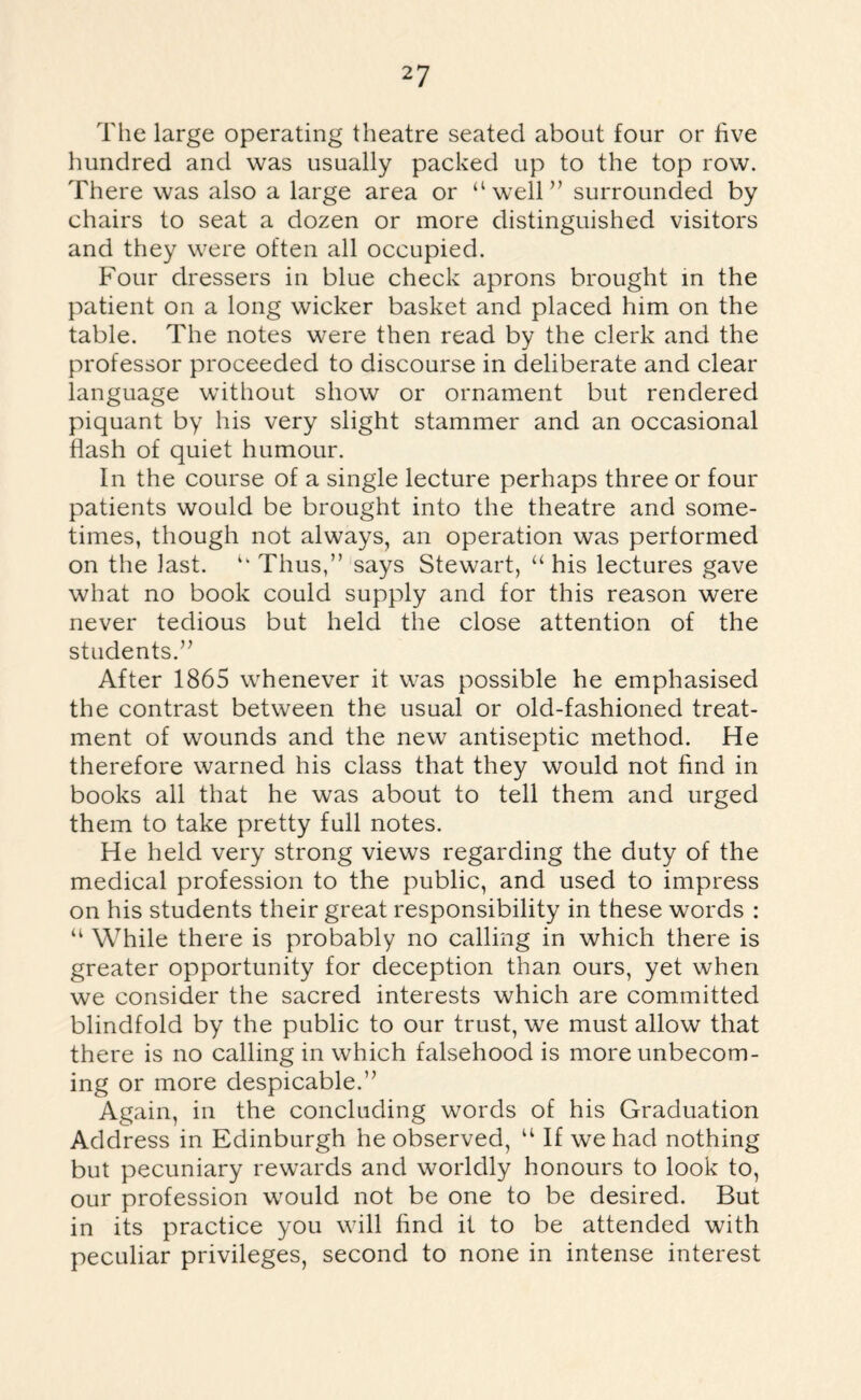 The large operating theatre seated about four or five hundred and was usually packed up to the top row. There was also a large area or “well” surrounded by chairs to seat a dozen or more distinguished visitors and they were often all occupied. Four dressers in blue check aprons brought in the patient on a long wicker basket and placed him on the table. The notes were then read by the clerk and the professor proceeded to discourse in deliberate and clear language without show or ornament but rendered piquant by his very slight stammer and an occasional flash of quiet humour. In the course of a single lecture perhaps three or four patients would be brought into the theatre and some¬ times, though not always, an operation was performed on the last. “ Thus,” says Stewart, “ his lectures gave what no book could supply and for this reason were never tedious but held the close attention of the students.” After 1865 whenever it was possible he emphasised the contrast between the usual or old-fashioned treat¬ ment of wounds and the new antiseptic method. He therefore warned his class that they would not find in books all that he was about to tell them and urged them to take pretty full notes. He held very strong views regarding the duty of the medical profession to the public, and used to impress on his students their great responsibility in these words : “ While there is probably no calling in which there is greater opportunity for deception than ours, yet when we consider the sacred interests which are committed blindfold by the public to our trust, we must allow that there is no calling in which falsehood is more unbecom¬ ing or more despicable.” Again, in the concluding words of his Graduation Address in Edinburgh he observed, “ If we had nothing but pecuniary rewards and worldly honours to look to, our profession would not be one to be desired. But in its practice you will find it to be attended with peculiar privileges, second to none in intense interest