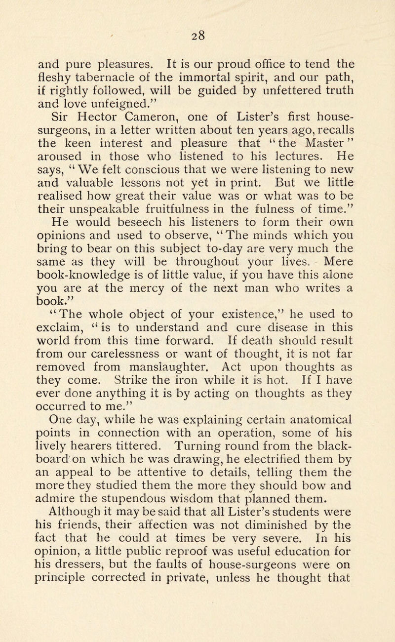 and pure pleasures. It is our proud office to tend the fleshy tabernacle of the immortal spirit, and our path, if rightly followed, will be guided by unfettered truth and love unfeigned.” Sir Hector Cameron, one of Lister’s first house- surgeons, in a letter written about ten years ago, recalls the keen interest and pleasure that “the Master” aroused in those who listened to his lectures. He says, “We felt conscious that we were listening to new and valuable lessons not yet in print. But we little realised how great their value was or what was to be their unspeakable fruitfulness in the fulness of time.” He would beseech his listeners to form their own opinions and used to observe, “The minds which you bring to bear on this subject to-day are very much the same as they will be throughout your lives. Mere book-knowledge is of little value, if you have this alone you are at the mercy of the next man who writes a book.” “The whole object of your existence,” he used to exclaim, “is to understand and cure disease in this world from this time forward. If death should result from our carelessness or want of thought, it is not far removed from manslaughter. Act upon thoughts as they come. Strike the iron while it is hot. If I have ever done anything it is by acting on thoughts as they occurred to me.” One day, while he was explaining certain anatomical points in connection with an operation, some of his lively hearers tittered. Turning round from the black¬ board on which he was drawing, he electrified them by an appeal to be attentive to details, telling them the more they studied them the more they should bow and admire the stupendous wisdom that planned them. Although it may be said that all Lister’s students were his friends, their affection was not diminished by the fact that he could at times be very severe. In his opinion, a little public reproof was useful education for his dressers, but the faults of house-surgeons were on principle corrected in private, unless he thought that