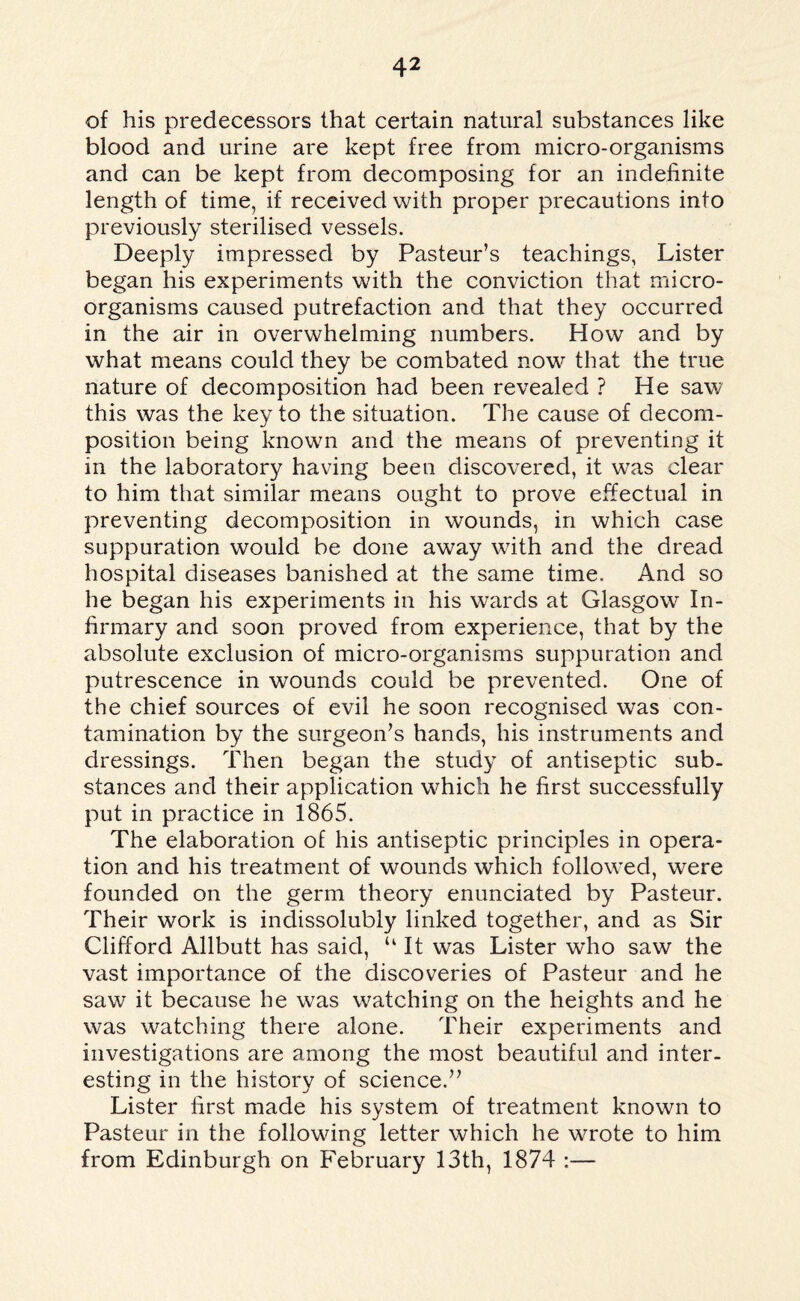 of his predecessors that certain natural substances like blood and urine are kept free from micro-organisms and can be kept from decomposing for an indefinite length of time, if received with proper precautions into previously sterilised vessels. Deeply impressed by Pasteur’s teachings, Lister began his experiments with the conviction that micro¬ organisms caused putrefaction and that they occurred in the air in overwhelming numbers. How and by what means could they be combated now that the true nature of decomposition had been revealed ? He saw this was the key to the situation. The cause of decom¬ position being known and the means of preventing it in the laboratory having been discovered, it was clear to him that similar means ought to prove effectual in preventing decomposition in wounds, in which case suppuration would be done away with and the dread hospital diseases banished at the same time. And so he began his experiments in his wards at Glasgow In¬ firmary and soon proved from experience, that by the absolute exclusion of micro-organisms suppuration and putrescence in wounds could be prevented. One of the chief sources of evil he soon recognised was con¬ tamination by the surgeon’s hands, his instruments and dressings. Then began the study of antiseptic sub¬ stances and their application which he first successfully put in practice in 1865. The elaboration of his antiseptic principles in opera¬ tion and his treatment of wounds which followed, were founded on the germ theory enunciated by Pasteur. Their work is indissolubly linked together, and as Sir Clifford Allbutt has said, u It was Lister who saw the vast importance of the discoveries of Pasteur and he saw it because he was watching on the heights and he was watching there alone. Their experiments and investigations are among the most beautiful and inter¬ esting in the history of science.” Lister first made his system of treatment known to Pasteur in the following letter which he wrote to him from Edinburgh on February 13th, 1874 :—