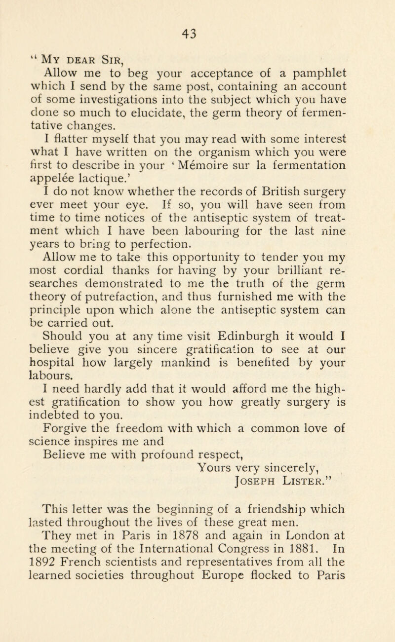 “ My dear Sir, Allow me to beg your acceptance of a pamphlet which I send by the same post, containing an account of some investigations into the subject which you have done so much to elucidate, the germ theory of fermen¬ tative changes. I flatter myself that you may read with some interest what I have written on the organism which you were first to describe in your ‘ Memoire sur la fermentation appelee lactique.’ I do not know whether the records of British surgery ever meet your eye. If so, you will have seen from time to time notices of the antiseptic system of treat¬ ment which I have been labouring for the last nine years to bring to perfection. Allow me to take this opportunity to tender you my most cordial thanks for having by your brilliant re¬ searches demonstrated to me the truth of the germ theory of putrefaction, and thus furnished me with the principle upon which alone the antiseptic system can be carried out. Should you at any time visit Edinburgh it would I believe give you sincere gratification to see at our hospital how largely mankind is benefited by your labours. I need hardly add that it would afford me the high¬ est gratification to show you how greatly surgery is indebted to you. Forgive the freedom with which a common love of science inspires me and Believe me with profound respect, Yours very sincerely, Joseph Lister.” This letter was the beginning of a friendship which lasted throughout the lives of these great men. They met in Paris in 1878 and again in London at the meeting of the International Congress in 1881. In 1892 French scientists and representatives from all the learned societies throughout Europe flocked to Paris