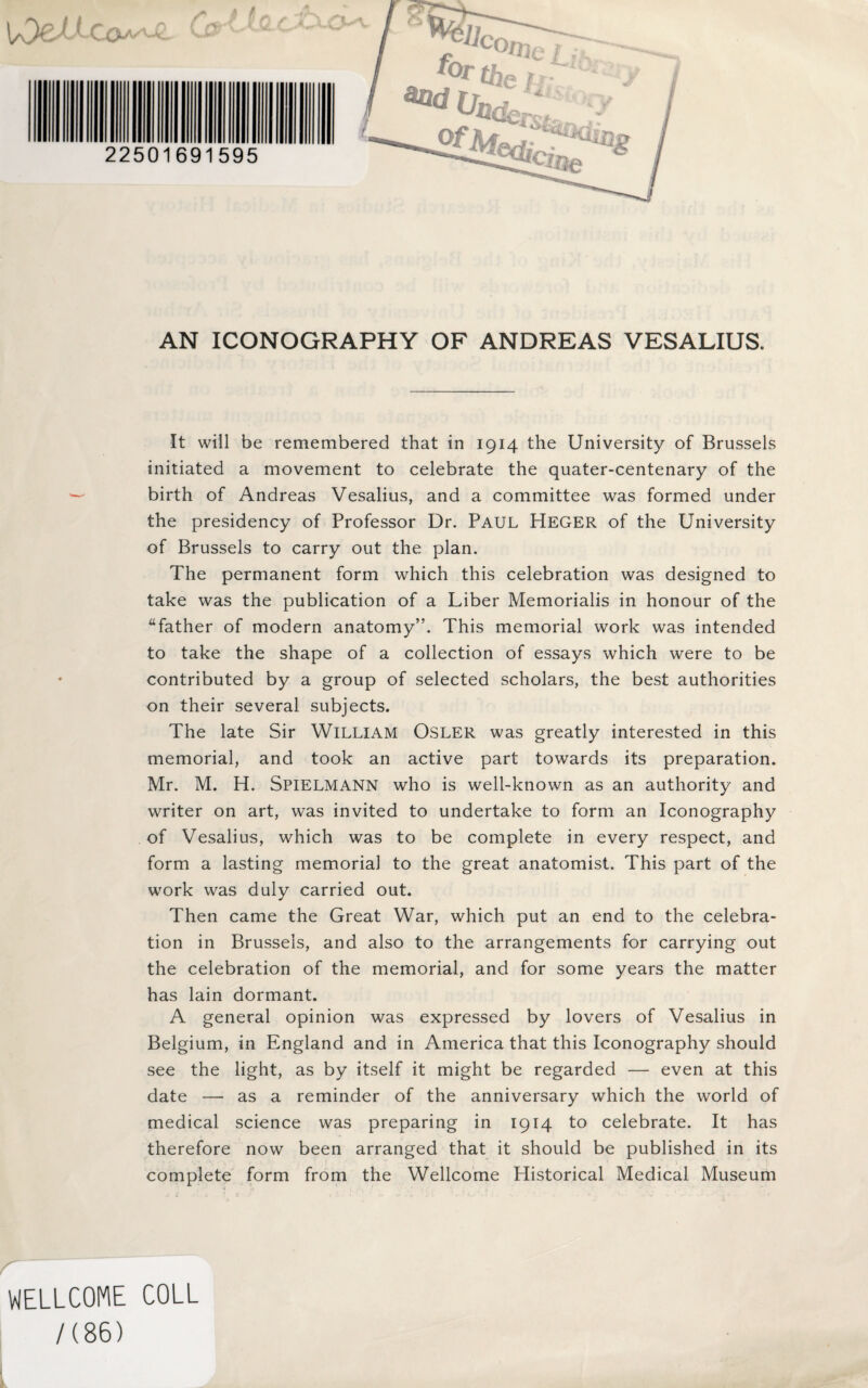 AN ICONOGRAPHY OF ANDREAS VESALIUS. It will be remembered that in 1914 the University of Brussels initiated a movement to celebrate the quater-centenary of the birth of Andreas Vesalius, and a committee was formed under the presidency of Professor Dr. Paul Heger of the University of Brussels to carry out the plan. The permanent form which this celebration was designed to take was the publication of a Liber Memorialis in honour of the father of modern anatomy”. This memorial work was intended to take the shape of a collection of essays which were to be contributed by a group of selected scholars, the best authorities on their several subjects. The late Sir William Osler was greatly interested in this memorial, and took an active part towards its preparation. Mr. M. H. Spielmann who is well-known as an authority and writer on art, was invited to undertake to form an Iconography of Vesalius, which was to be complete in every respect, and form a lasting memorial to the great anatomist. This part of the work was duly carried out. Then came the Great War, which put an end to the celebra¬ tion in Brussels, and also to the arrangements for carrying out the celebration of the memorial, and for some years the matter has lain dormant. A general opinion was expressed by lovers of Vesalius in Belgium, in England and in America that this Iconography should see the light, as by itself it might be regarded — even at this date — as a reminder of the anniversary which the world of medical science was preparing in 1914 to celebrate. It has therefore now been arranged that it should be published in its complete form from the Wellcome Historical Medical Museum WELLCOME COLL /(86)