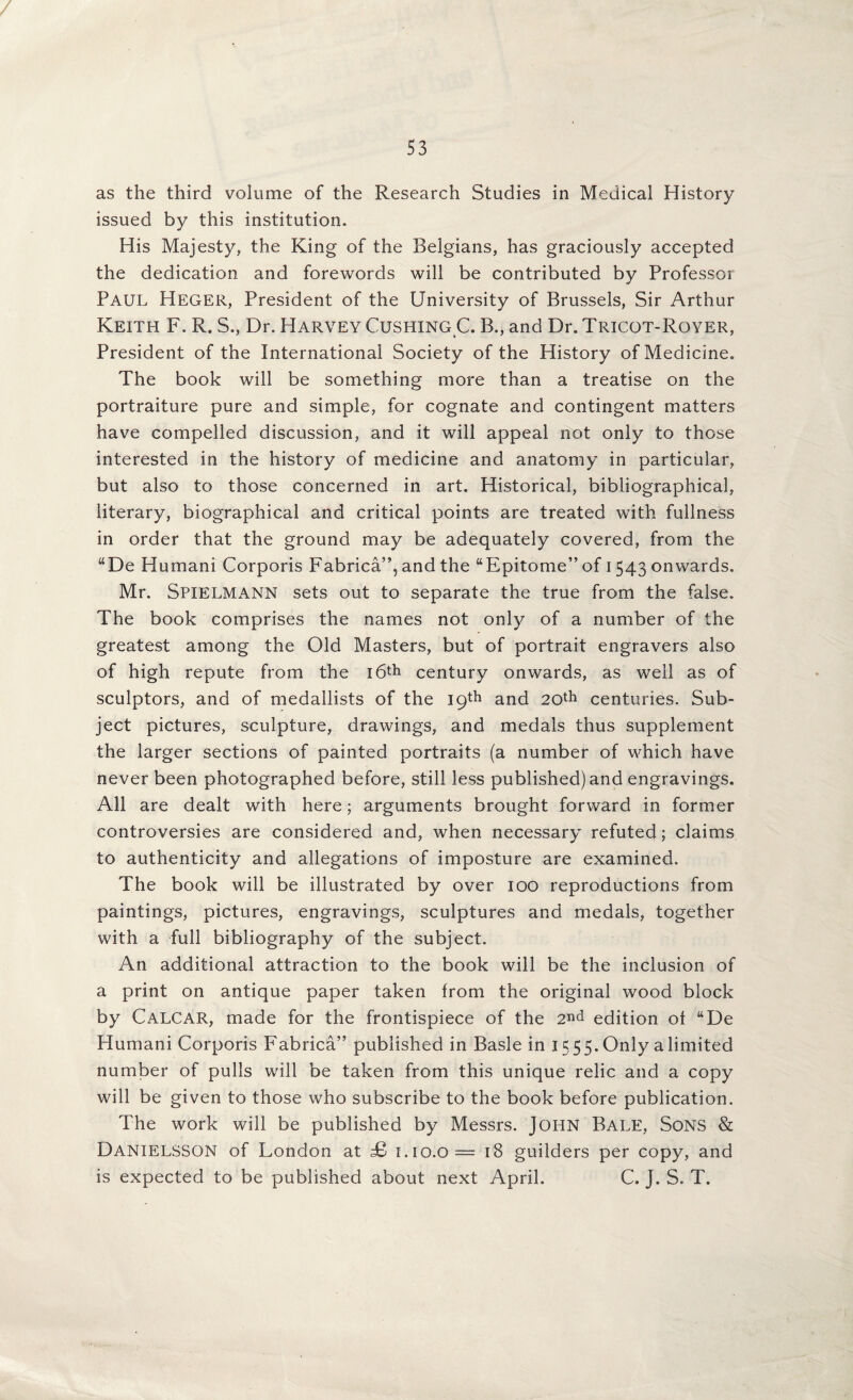 53 as the third volume of the Research Studies in Medical History issued by this institution. His Majesty, the King of the Belgians, has graciously accepted the dedication and forewords will be contributed by Professor Paul Heger, President of the University of Brussels, Sir Arthur Keith F. R. S., Dr. Harvey Cushing C. B., and Dr. Tricot-Royer, President of the International Society of the History of Medicine. The book will be something more than a treatise on the portraiture pure and simple, for cognate and contingent matters have compelled discussion, and it will appeal not only to those interested in the history of medicine and anatomy in particular, but also to those concerned in art. Historical, bibliographical, literary, biographical and critical points are treated with fullness in order that the ground may be adequately covered, from the “De Human! Corporis Fabrica”, and the “Epitome” of 1543 onwards. Mr. Spielmann sets out to separate the true from the false. The book comprises the names not only of a number of the greatest among the Old Masters, but of portrait engravers also of high repute from the i6th century onwards, as well as of sculptors, and of medallists of the 19th and 20th centuries. Sub¬ ject pictures, sculpture, drawings, and medals thus supplement the larger sections of painted portraits (a number of which have never been photographed before, still less published) and engravings. All are dealt with here; arguments brought forward in former controversies are considered and, when necessary refuted; claims to authenticity and allegations of imposture are examined. The book will be illustrated by over 100 reproductions from paintings, pictures, engravings, sculptures and medals, together with a full bibliography of the subject. An additional attraction to the book will be the inclusion of a print on antique paper taken from the original wood block by Calcar, made for the frontispiece of the 2nd edition of “De Human! Corporis Fabrica” published in Basle in 1555. Only a limited number of pulls will be taken from this unique relic and a copy will be given to those who subscribe to the book before publication. The work will be published by Messrs. JOHN Bale, Sons & Danielsson of London at £> 1.10.0= 18 guilders per copy, and is expected to be published about next April. C. J. S. T.