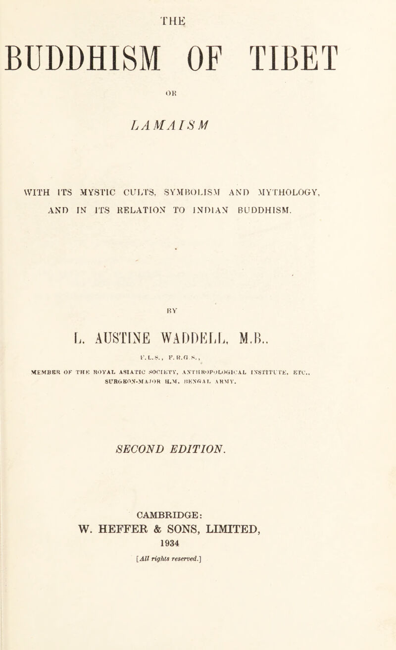 THE BUDDHISM OF TIBET OK LAMAISM WITH ITS MYSTIC CULTS, SYMBOLISM AND MYTHOLOGY, AND IN ITS RELATION TO INDIAN BUDDHISM. BV L. AUSTINE WADDELL, M.B.. l'. L.i?. , F. R.G S,, MEMBER OF THE ROYAB ASIATIC SOCIETY, A.\ I'll H'JPULOGICAL INSTITL TE, ETC., SURGKON-MA.IOR H.M. liKNGAT, ARMY. SECOND EDITION. CAMBRIDGE: W. HEFFER & SONS, LIMITED, 1934 {All rights reserved.]